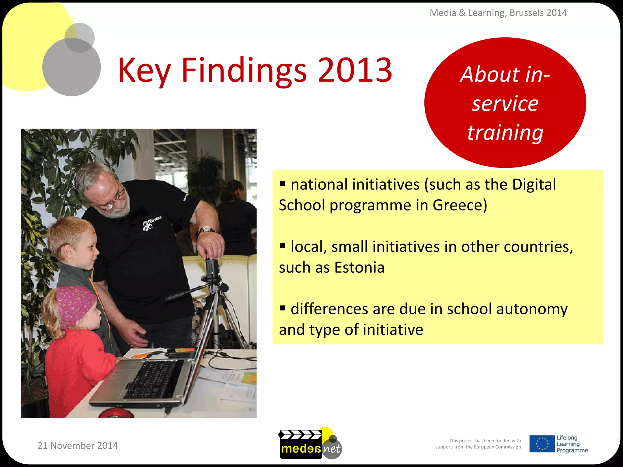 This project has been funded with support from the European Commission 
21 November 2014 
Key Findings 2013 
 national initiatives (such as the Digital School programme in Greece) 
 local, small initiatives in other countries, such as Estonia 
 differences are due in school autonomy and type of initiative 
About in- service training 
Media & Learning, Brussels 2014  