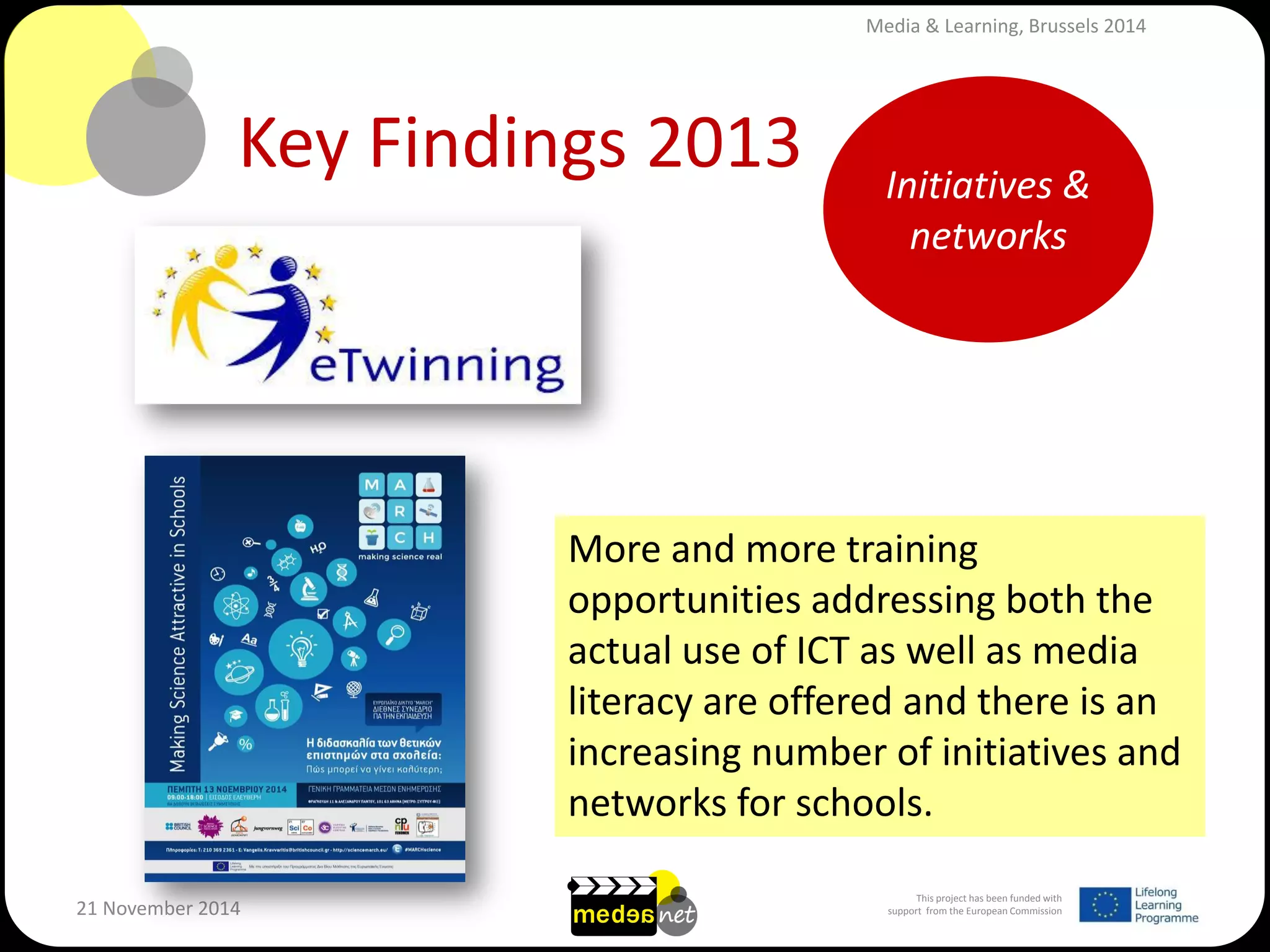 This project has been funded with support from the European Commission 
21 November 2014 
Key Findings 2013 
More and more training opportunities addressing both the actual use of ICT as well as media literacy are offered and there is an increasing number of initiatives and networks for schools. 
Initiatives & networks 
Media & Learning, Brussels 2014  