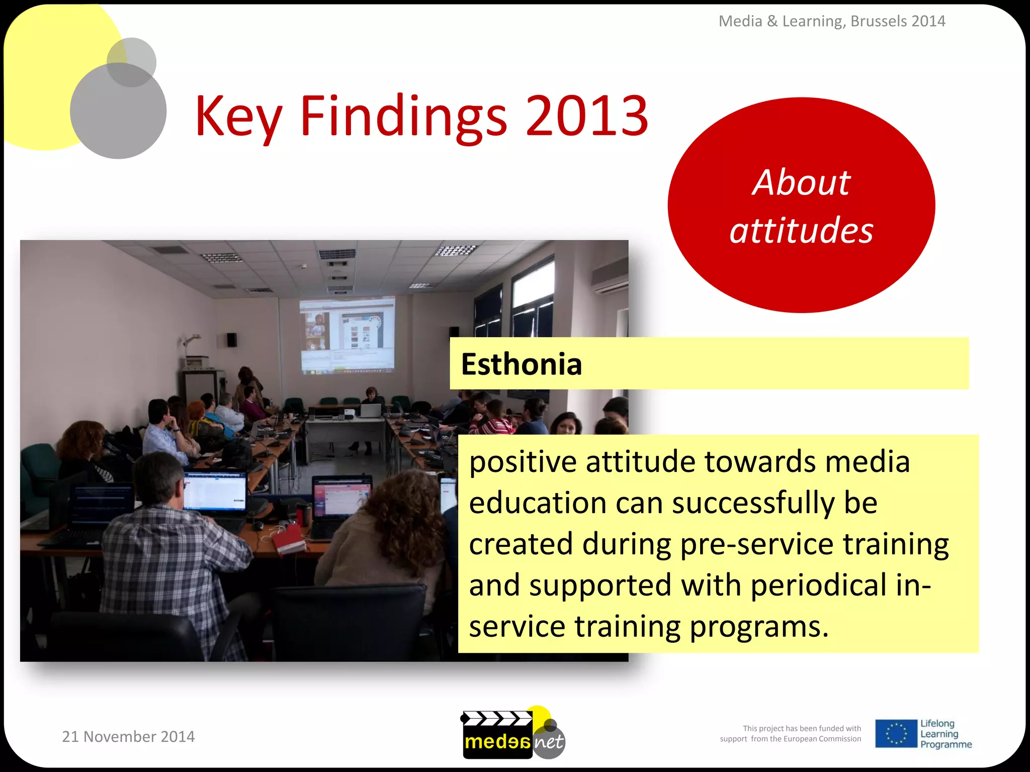 This project has been funded with support from the European Commission 
21 November 2014 
Key Findings 2013 
positive attitude towards media education can successfully be created during pre-service training and supported with periodical in- service training programs. 
Esthonia 
About attitudes 
Media & Learning, Brussels 2014  