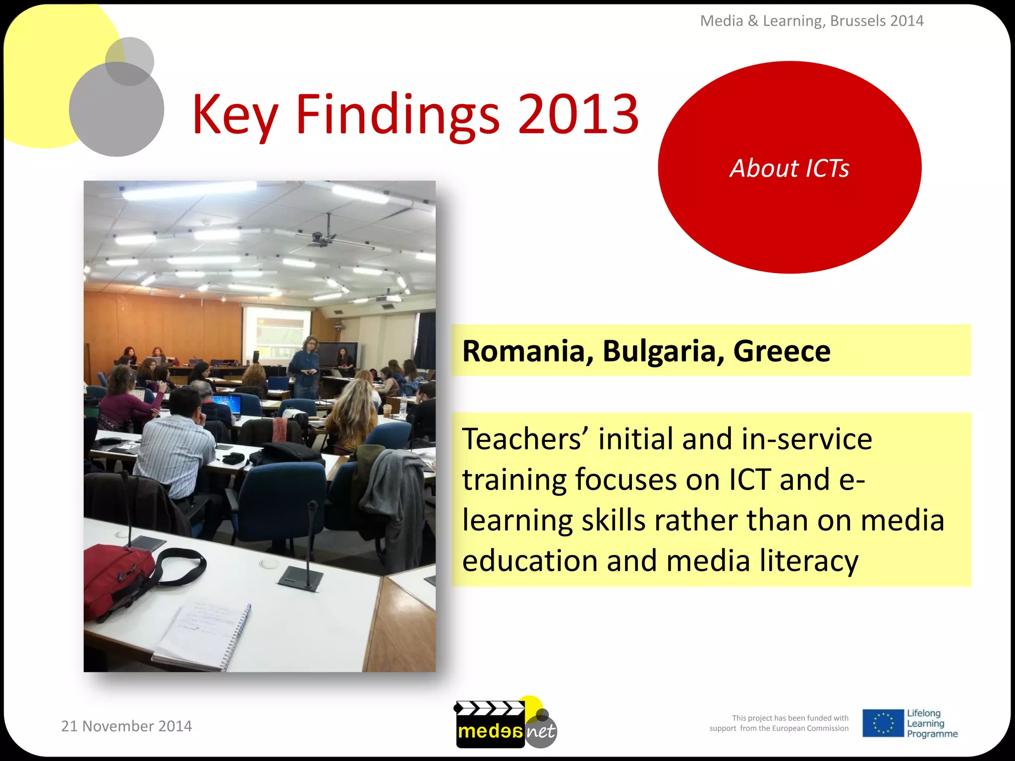 This project has been funded with support from the European Commission 
21 November 2014 
Key Findings 2013 
Teachers’ initial and in-service training focuses on ICT and e- learning skills rather than on media education and media literacy 
About ICTs 
Romania, Bulgaria, Greece 
Media & Learning, Brussels 2014  