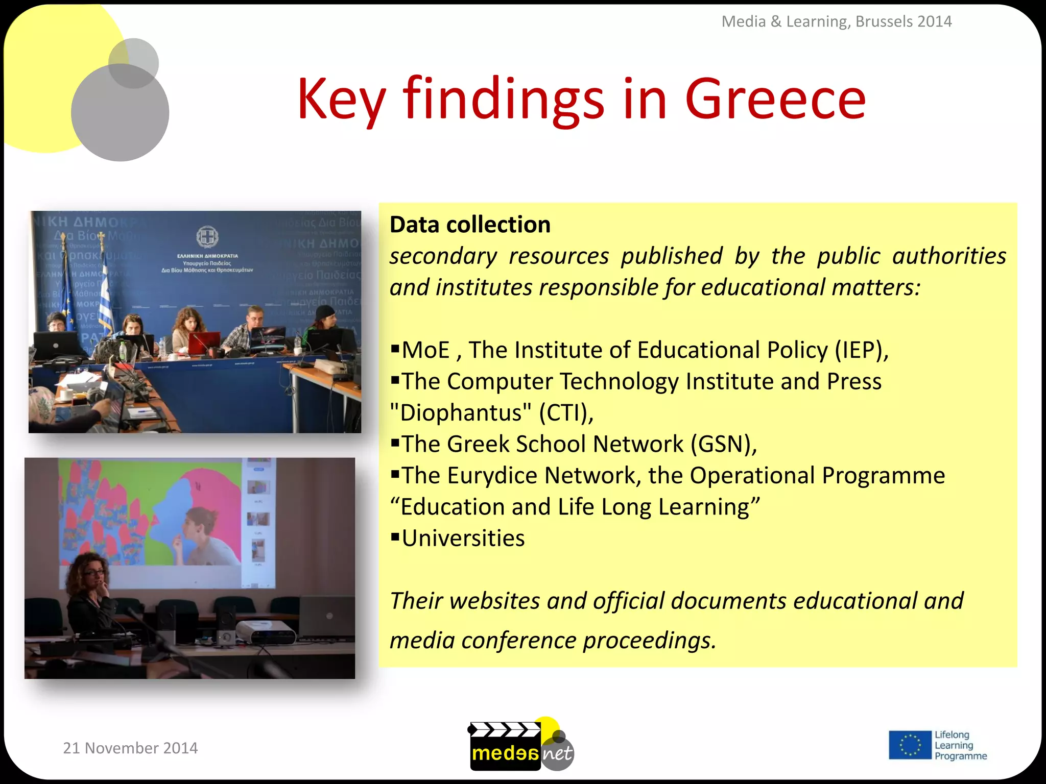 Key findings in Greece 
21 November 2014 
Data collection 
secondary resources published by the public authorities and institutes responsible for educational matters: 
MoE , The Institute of Educational Policy (IEP), 
The Computer Technology Institute and Press "Diophantus" (CTI), 
The Greek School Network (GSN), 
The Eurydice Network, the Operational Programme “Education and Life Long Learning” 
Universities 
Their websites and official documents educational and media conference proceedings. 
Media & Learning, Brussels 2014  