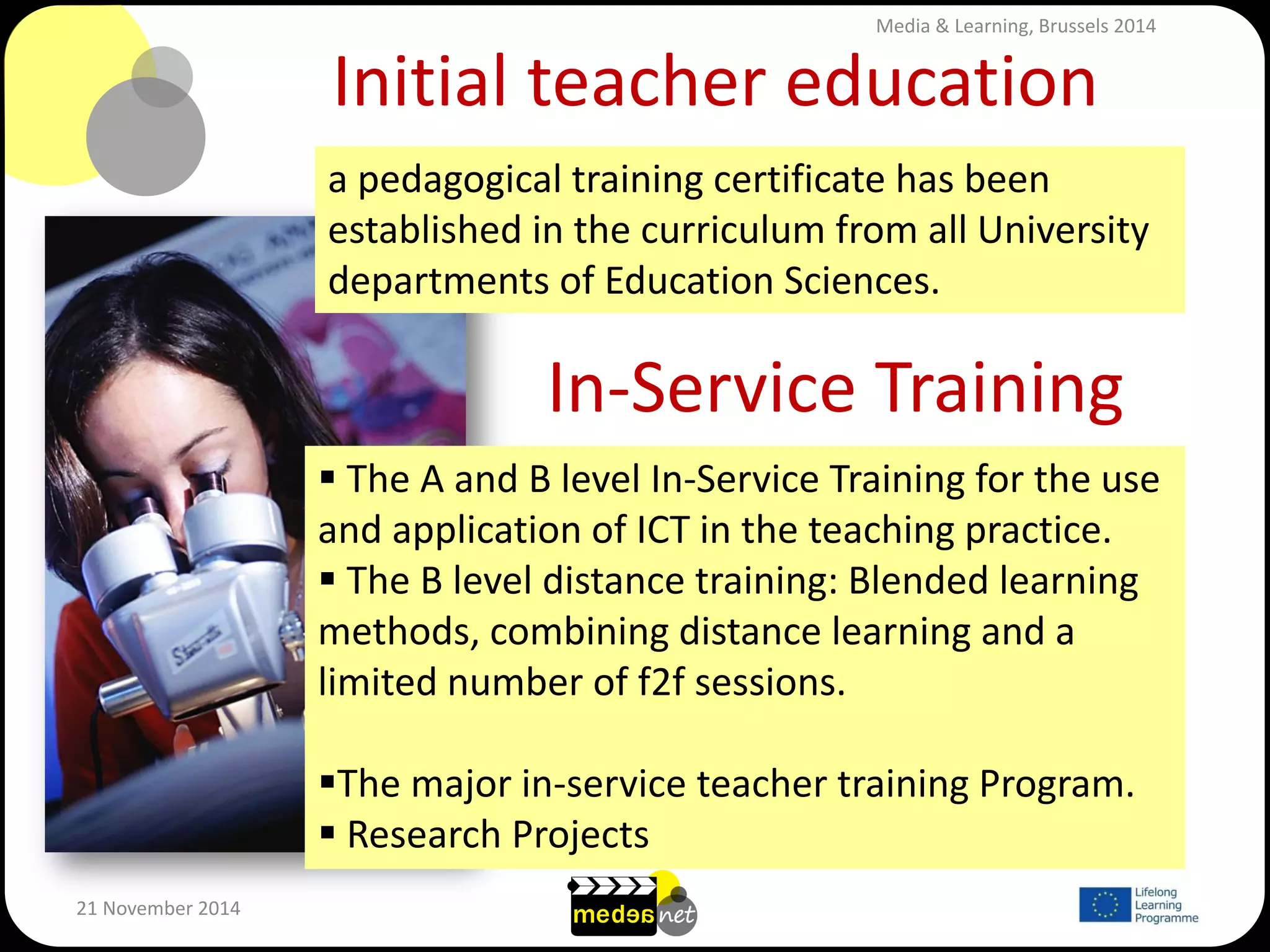 Initial teacher education 
21 November 2014 
a pedagogical training certificate has been established in the curriculum from all University departments of Education Sciences. 
In-Service Training 
 The A and B level In-Service Training for the use and application of ICT in the teaching practice. 
 The B level distance training: Blended learning methods, combining distance learning and a limited number of f2f sessions. 
The major in-service teacher training Program. 
 Research Projects 
Media & Learning, Brussels 2014  
