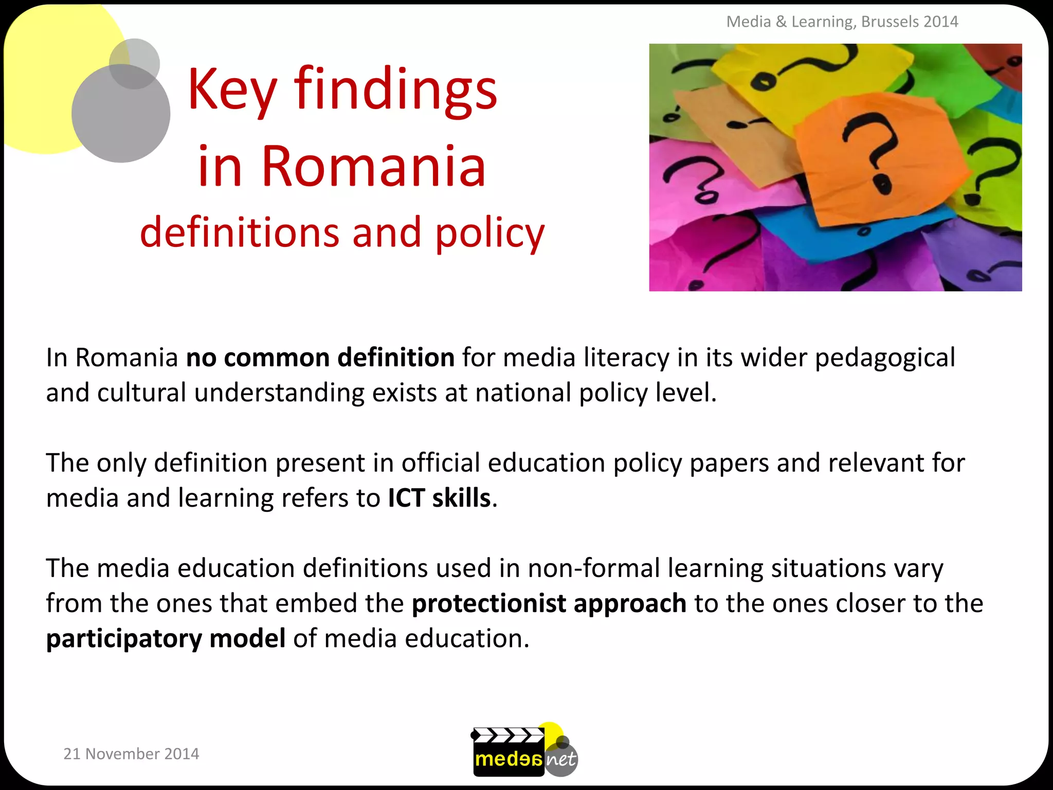 Key findings in Romania definitions and policy 
21 November 2014 
In Romania no common definition for media literacy in its wider pedagogical and cultural understanding exists at national policy level. 
The only definition present in official education policy papers and relevant for media and learning refers to ICT skills. 
The media education definitions used in non-formal learning situations vary from the ones that embed the protectionist approach to the ones closer to the participatory model of media education. 
Media & Learning, Brussels 2014  
