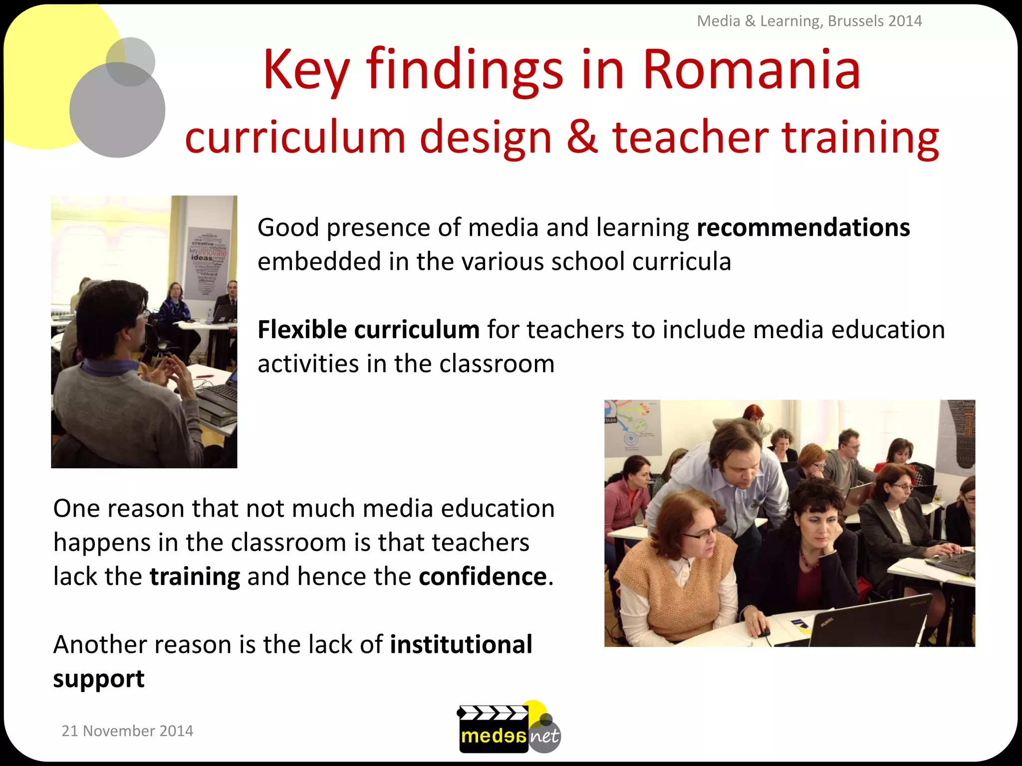 Key findings in Romania curriculum design & teacher training 
21 November 2014 
Good presence of media and learning recommendations embedded in the various school curricula Flexible curriculum for teachers to include media education activities in the classroom 
One reason that not much media education happens in the classroom is that teachers lack the training and hence the confidence. 
Another reason is the lack of institutional support 
Media & Learning, Brussels 2014  
