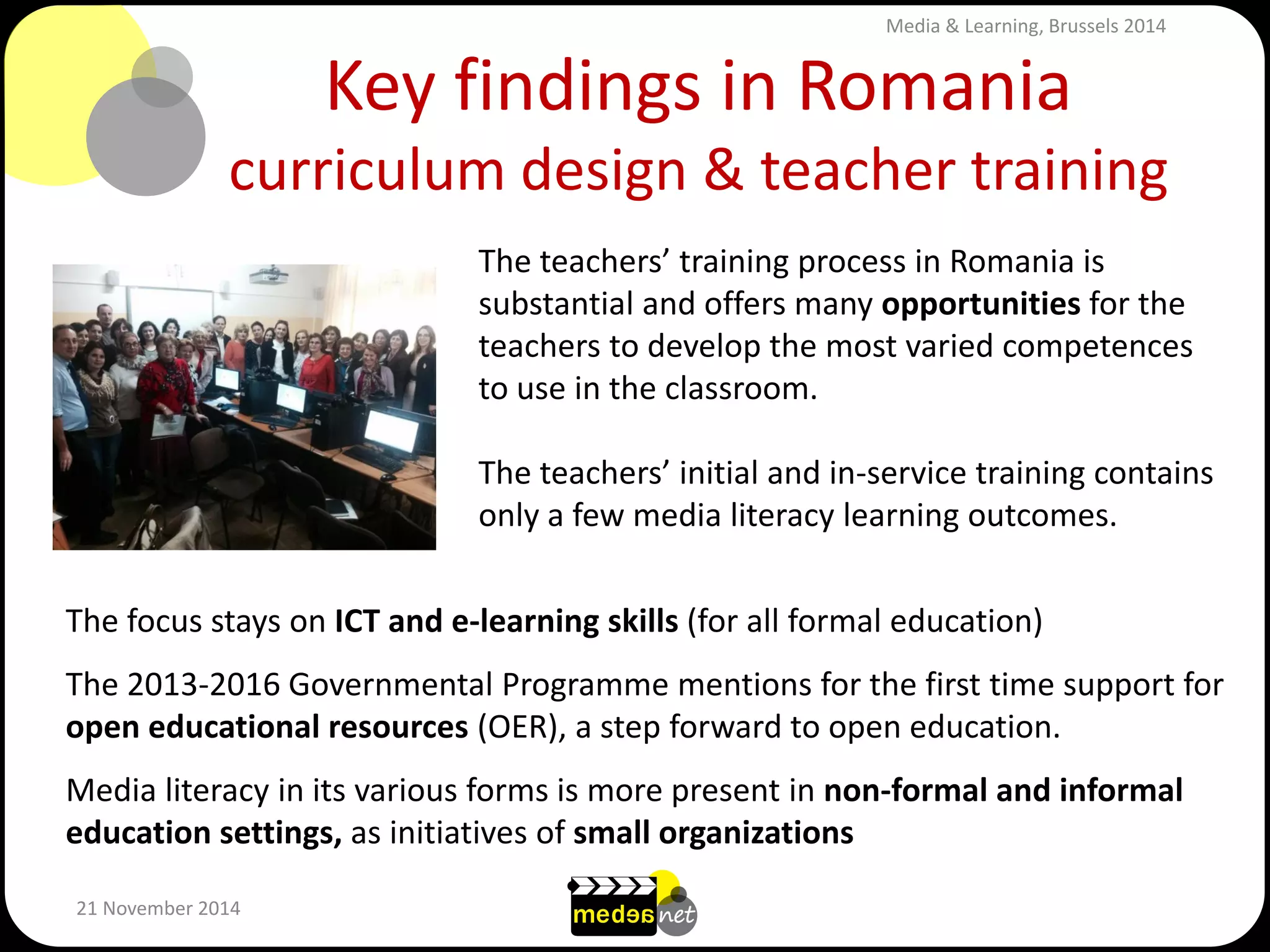Key findings in Romania curriculum design & teacher training 
21 November 2014 
The teachers’ training process in Romania is substantial and offers many opportunities for the teachers to develop the most varied competences to use in the classroom. The teachers’ initial and in-service training contains only a few media literacy learning outcomes. 
The focus stays on ICT and e-learning skills (for all formal education) The 2013-2016 Governmental Programme mentions for the first time support for open educational resources (OER), a step forward to open education. Media literacy in its various forms is more present in non-formal and informal education settings, as initiatives of small organizations 
Media & Learning, Brussels 2014  