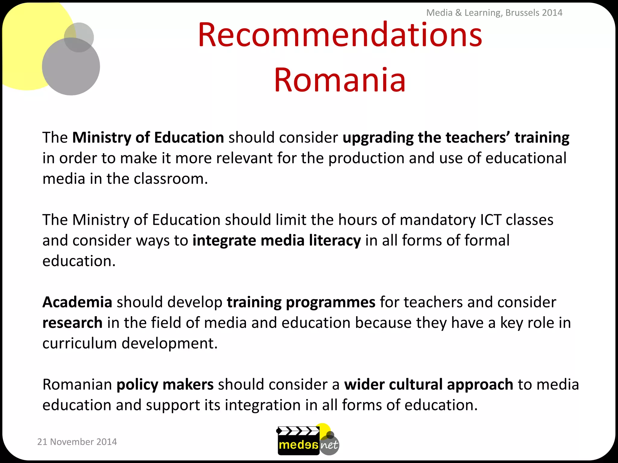 Recommendations Romania 
21 November 2014 
The Ministry of Education should consider upgrading the teachers’ training in order to make it more relevant for the production and use of educational media in the classroom. The Ministry of Education should limit the hours of mandatory ICT classes and consider ways to integrate media literacy in all forms of formal education. Academia should develop training programmes for teachers and consider research in the field of media and education because they have a key role in curriculum development. Romanian policy makers should consider a wider cultural approach to media education and support its integration in all forms of education. 
Media & Learning, Brussels 2014  