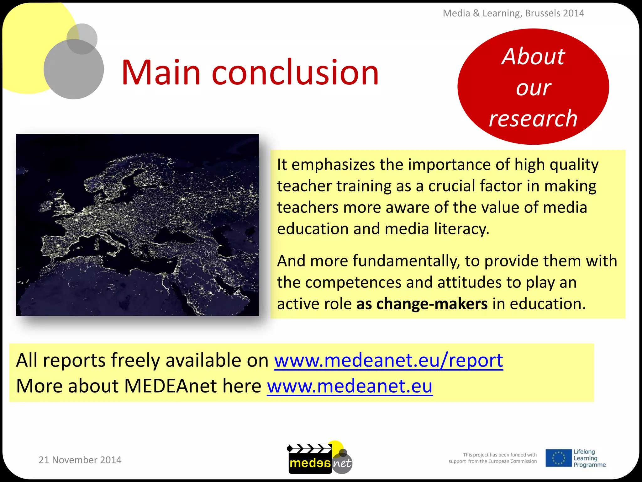 This project has been funded with support from the European Commission 
21 November 2014 
Main conclusion 
It emphasizes the importance of high quality teacher training as a crucial factor in making teachers more aware of the value of media education and media literacy. And more fundamentally, to provide them with the competences and attitudes to play an active role as change-makers in education. 
All reports freely available on www.medeanet.eu/report More about MEDEAnet here www.medeanet.eu 
About our research 
Media & Learning, Brussels 2014  