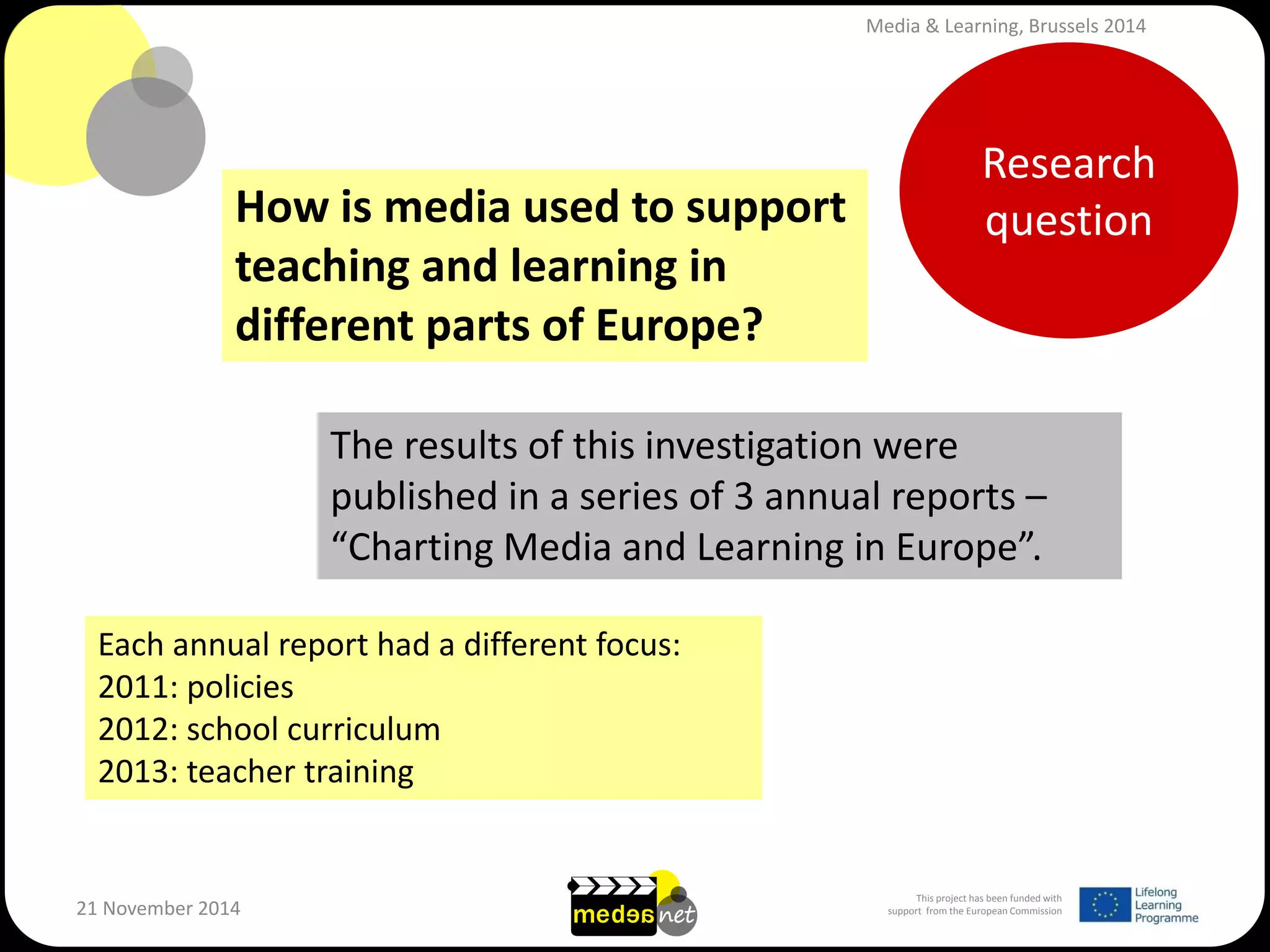 This project has been funded with support from the European Commission 
21 November 2014 
Research question 
How is media used to support teaching and learning in different parts of Europe? 
The results of this investigation were published in a series of 3 annual reports – “Charting Media and Learning in Europe”. 
Each annual report had a different focus: 
2011: policies 
2012: school curriculum 
2013: teacher training 
Media & Learning, Brussels 2014  