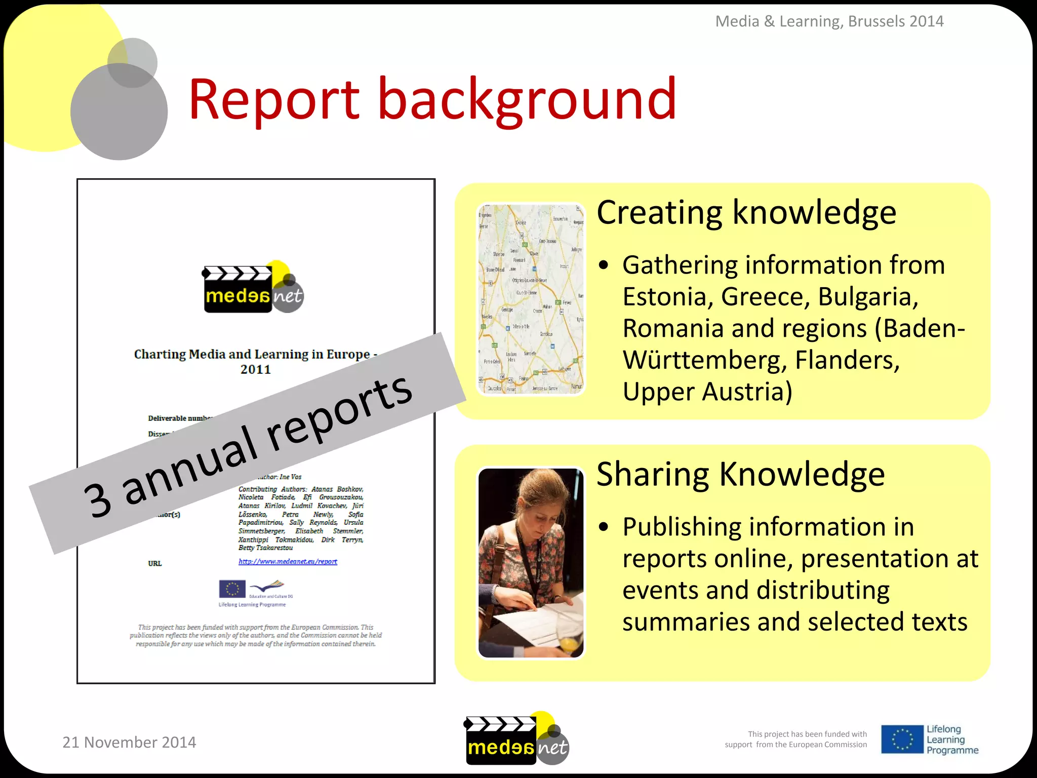 This project has been funded with support from the European Commission 
21 November 2014 
Report background 
Creating knowledge 
•Gathering information from Estonia, Greece, Bulgaria, Romania and regions (Baden- Württemberg, Flanders, Upper Austria) 
Sharing Knowledge 
•Publishing information in reports online, presentation at events and distributing summaries and selected texts 
Media & Learning, Brussels 2014  