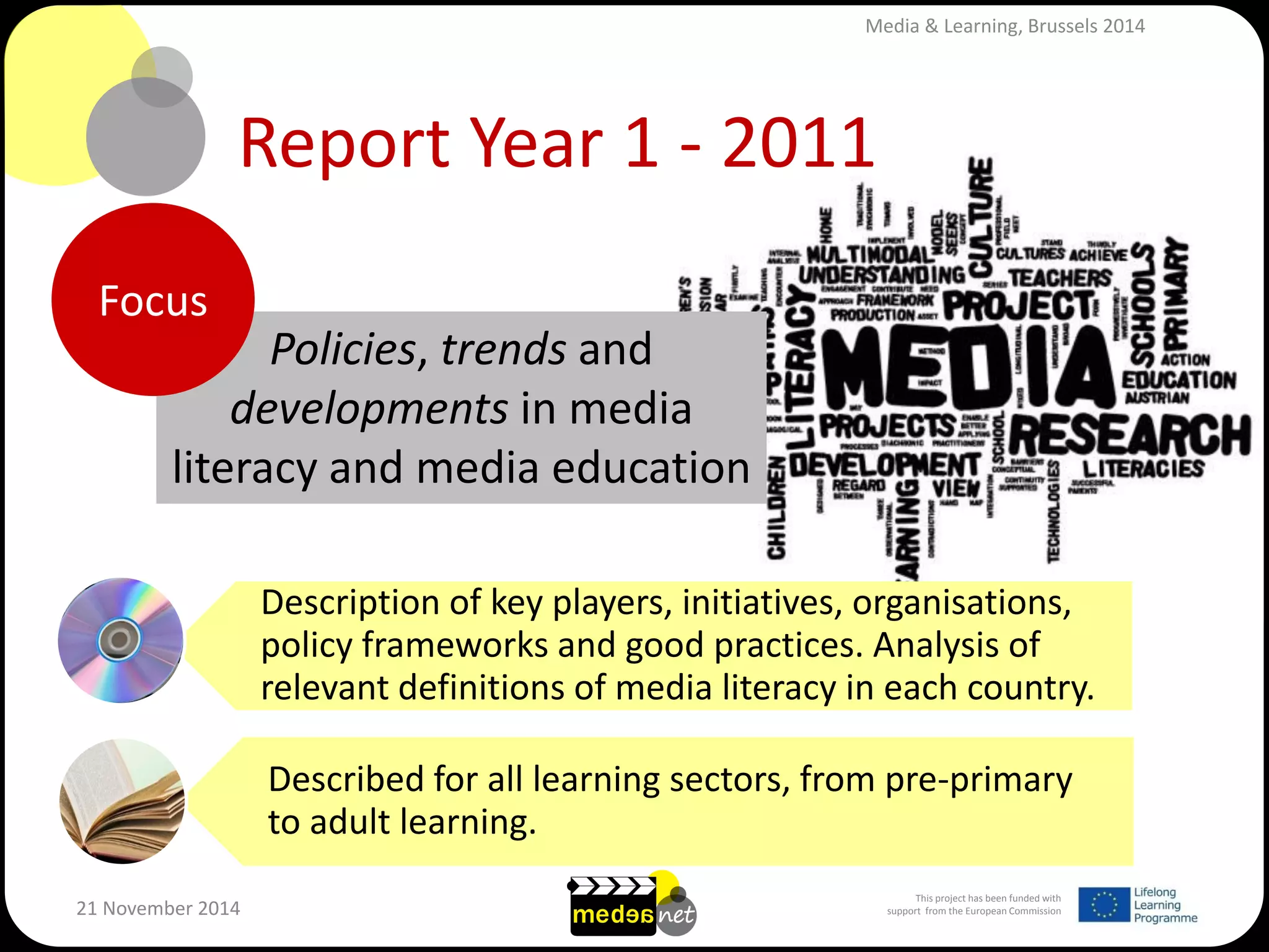 This project has been funded with support from the European Commission 
21 November 2014 
Report Year 1 - 2011 
Policies, trends and developments in media literacy and media education 
Description of key players, initiatives, organisations, policy frameworks and good practices. Analysis of relevant definitions of media literacy in each country. 
Described for all learning sectors, from pre-primary to adult learning. 
Focus 
Media & Learning, Brussels 2014  