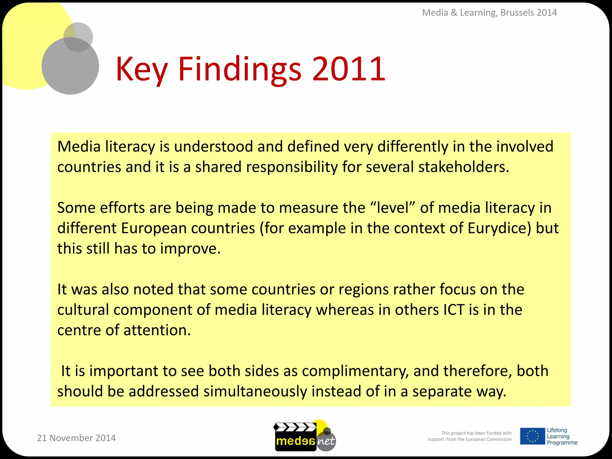 This project has been funded with support from the European Commission 
21 November 2014 
Key Findings 2011 
Media literacy is understood and defined very differently in the involved countries and it is a shared responsibility for several stakeholders. Some efforts are being made to measure the “level” of media literacy in different European countries (for example in the context of Eurydice) but this still has to improve. It was also noted that some countries or regions rather focus on the cultural component of media literacy whereas in others ICT is in the centre of attention. It is important to see both sides as complimentary, and therefore, both should be addressed simultaneously instead of in a separate way. 
Media & Learning, Brussels 2014  