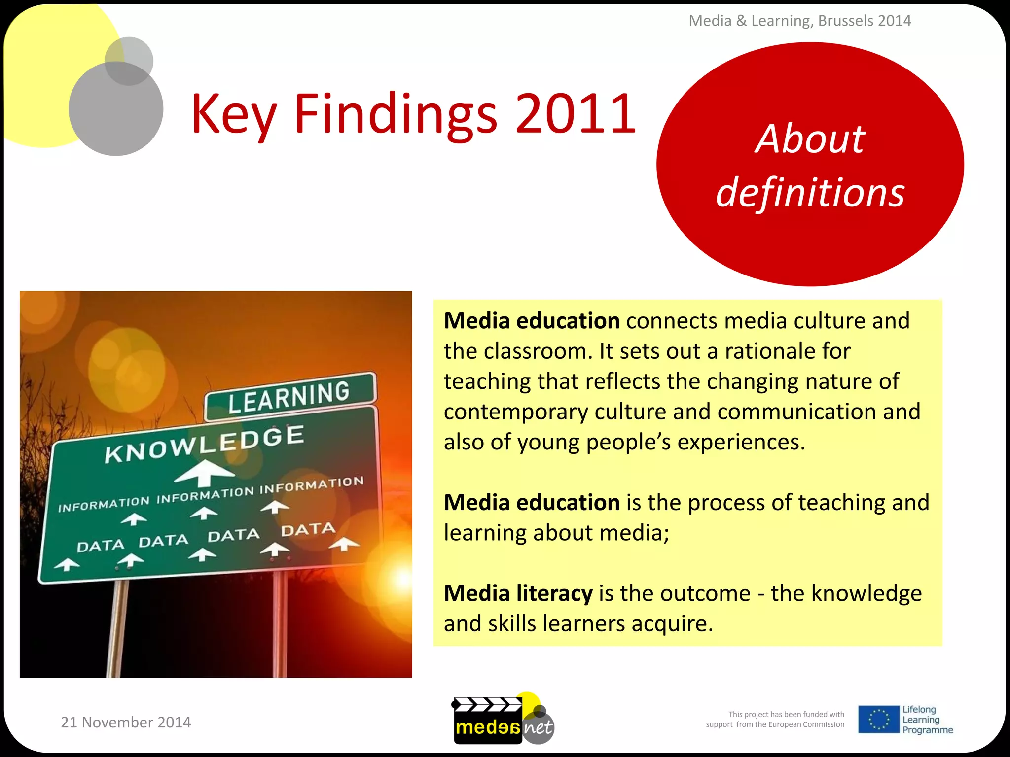 This project has been funded with support from the European Commission 
21 November 2014 
Key Findings 2011 
Media education connects media culture and the classroom. It sets out a rationale for teaching that reflects the changing nature of contemporary culture and communication and also of young people’s experiences. 
Media education is the process of teaching and learning about media; 
Media literacy is the outcome - the knowledge and skills learners acquire. 
About definitions 
Media & Learning, Brussels 2014  