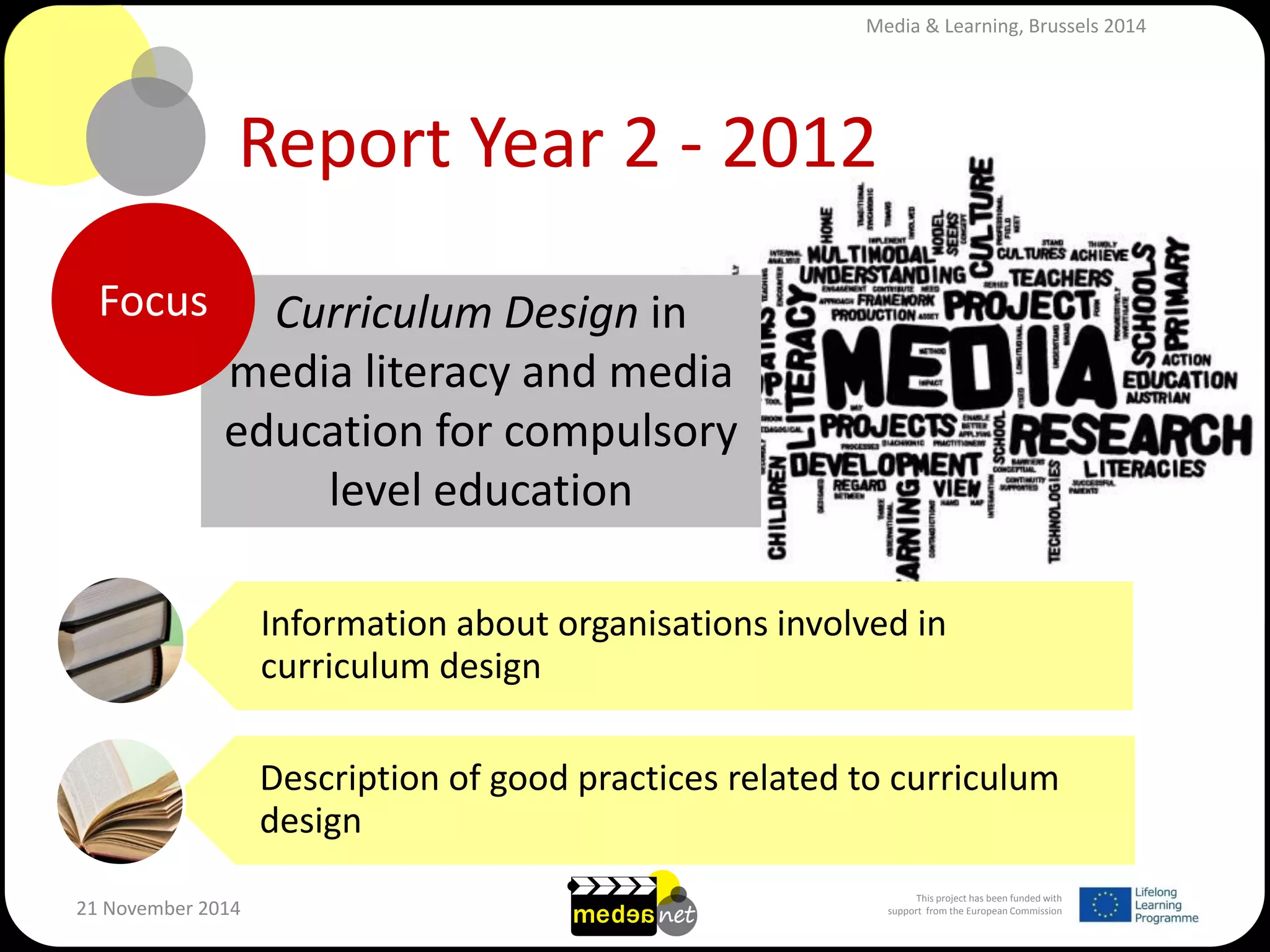 This project has been funded with support from the European Commission 
21 November 2014 
Report Year 2 - 2012 
Curriculum Design in media literacy and media education for compulsory level education 
Focus 
Information about organisations involved in curriculum design 
Description of good practices related to curriculum design 
Media & Learning, Brussels 2014  