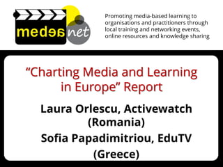 Promoting media-based learning to organisations and practitioners through local training and networking events, 
online resources and knowledge sharing 
“Charting Media and Learning in Europe” Report 
Laura Orlescu, Activewatch (Romania) 
Sofia Papadimitriou, EduTV 
(Greece) 
 