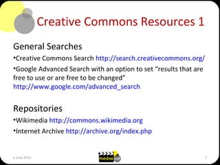 Creative Commons Resources 1
General Searches
•Creative Commons Search http://search.creativecommons.org/
•Google Advanced Search with an option to set “results that are
free to use or are free to be changed”
http://www.google.com/advanced_search
Repositories
•Wikimedia http://commons.wikimedia.org
•Internet Archive http://archive.org/index.php
6 June 2013 1
 