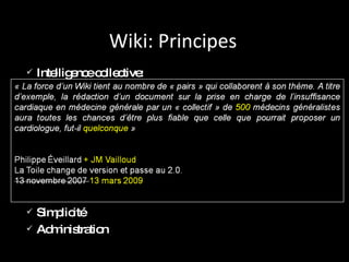 Wiki: Principes Intelligence collective: Simplicité Administration Galton F.  Vox populi . Nature 75, 450 - 451 (07 Mars 1907) « La force d’un Wiki tient au nombre de « pairs » qui collaborent à son thème. A titre d’exemple, la rédaction d’un document sur la prise en charge de l’insuffisance cardiaque en médecine générale par un « collectif » de 50 médecins généralistes aura toutes les chances d’être plus fiable que celle que pourrait proposer un cardiologue, fut-il le meilleur de sa génération... » Philippe Éveillard La Toile change de version et passe au 2.0. 13 novembre 2007 