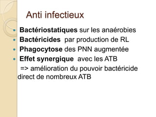 Anti infectieux
Bactériostatiques sur les anaérobies
 Bactéricides par production de RL
 Phagocytose des PNN augmentée
 Effet synergique avec les ATB
=> amélioration du pouvoir bactéricide
direct de nombreux ATB


 