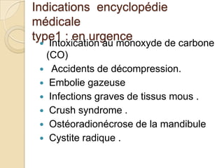 Indications encyclopédie
médicale
type1 : en urgence

Intoxication au monoxyde de carbone
(CO)
 Accidents de décompression.
 Embolie gazeuse
 Infections graves de tissus mous .
 Crush syndrome .
 Ostéoradionécrose de la mandibule
 Cystite radique .


 