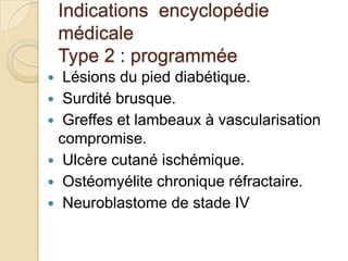 Indications encyclopédie
médicale
Type 2 : programmée
Lésions du pied diabétique.
 Surdité brusque.
 Greffes et lambeaux à vascularisation
compromise.
 Ulcère cutané ischémique.
 Ostéomyélite chronique réfractaire.
 Neuroblastome de stade IV


 