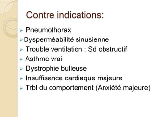 Contre indications:
Pneumothorax
 Dysperméabilité sinusienne
 Trouble ventilation : Sd obstructif
 Asthme vrai
 Dystrophie bulleuse
 Insuffisance cardiaque majeure
 Trbl du comportement (Anxiété majeure)


 