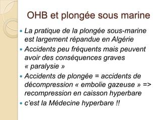OHB et plongée sous marine
La pratique de la plongée sous-marine
est largement répandue en Algérie
 Accidents peu fréquents mais peuvent
avoir des conséquences graves
« paralysie »
 Accidents de plongée = accidents de
décompression « embolie gazeuse » =>
recompression en caisson hyperbare
 c’est la Médecine hyperbare !!


 