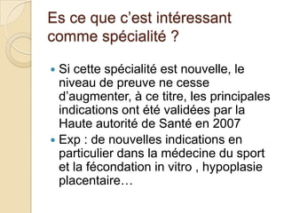 Es ce que c’est intéressant
comme spécialité ?
Si cette spécialité est nouvelle, le
niveau de preuve ne cesse
d’augmenter, à ce titre, les principales
indications ont été validées par la
Haute autorité de Santé en 2007
 Exp : de nouvelles indications en
particulier dans la médecine du sport
et la fécondation in vitro , hypoplasie
placentaire…


 