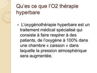 Qu’es ce que l’O2 thérapie
hyperbare


L’oxygénothérapie hyperbare est un
traitement médical spécialisé qui
consiste à faire respirer à des
patients, de l’oxygène à 100% dans
une chambre « caisson » dans
laquelle la pression atmosphérique
sera augmentée.

 