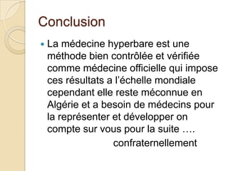 Conclusion


La médecine hyperbare est une
méthode bien contrôlée et vérifiée
comme médecine officielle qui impose
ces résultats a l’échelle mondiale
cependant elle reste méconnue en
Algérie et a besoin de médecins pour
la représenter et développer on
compte sur vous pour la suite ….
confraternellement

 