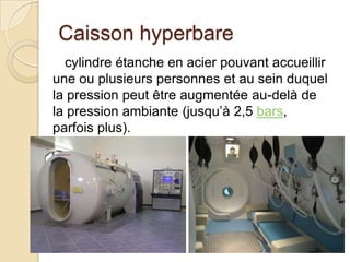 Caisson hyperbare
cylindre étanche en acier pouvant accueillir
une ou plusieurs personnes et au sein duquel
la pression peut être augmentée au-delà de
la pression ambiante (jusqu’à 2,5 bars,
parfois plus).

 