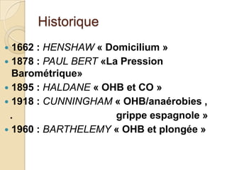 Historique
1662 : HENSHAW « Domicilium »
 1878 : PAUL BERT «La Pression
Barométrique»
 1895 : HALDANE « OHB et CO »
 1918 : CUNNINGHAM « OHB/anaérobies ,
.
grippe espagnole »
 1960 : BARTHELEMY « OHB et plongée »


 
