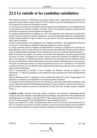 Psychiatrie

23.2 Le suicide et les conduites suicidaires
Très fréquent en France : 12000 décès par suicide chaque année. Augmentation récente de la fréquence du suicide dans la tranche d’âge 15-30 ans. Première cause de mortalité pour les 25-34 ans.
Une tentative de suicide sur dix aboutit à la mort.
Le suicide peut survenir dans un grand nombre de pathologies psychiatriques, mais également chez
le sujet indemne de maladies mentales. Toutefois, devant une conduite suicidaire, on doit toujours
rechercher activement un certain nombre de diagnostics.
Le syndrome dépressif doit être dépisté avec soin, à la recherche d’une mélancolie au cours de laquelle le risque suicidaire est majeur. Néanmoins, au cours des épisodes dépressifs compliquant les
troubles de personnalité le risque suicidaire n’est pas absent. Il est alors important de ne pas banaliser le geste suicidaire.
Certains comportements sont à rapprocher des conduites suicidaires : actes imprudents, alcoolisation massive, toxicomanie, conduite de risque par rapport au sida par exemple.
Le risque suicidaire dans les troubles schizophréniques est proche en fréquence de celui des malades déprimés, mais il est plus difficile à évaluer en raison des difficultés d’expression des affects.
Noter le grand nombre de passage à l’acte suicidaire au cours de la première année d’évolution.
Dans les troubles névrotiques, les tentatives de suicide sont fréquentes, souvent caractérisées par
leur mise en scène, la fréquence de récidive surtout lorsqu’elles entraînent des bénéfices secondaires, leur tendance à l’escalade pour forcer l’attention d’un entourage devenu indifférent ou hostile, leur caractère bénin. Il faut toutefois proscrire toute attitude de banalisation pour deux raisons :
tout geste suicidaire peut aboutir au décès du patient que celui-ci soit volontaire ou non. De plus,
une absence de prise en considération de la pathologie du patient peut aboutir à une escalade suicidaire parfois dramatique.
Chez le psychopathe, le passage à l’acte suicidaire est fréquent, souvent en réponse à des
frustrations ; il s’agit d’un passage à l’acte impulsif ou bien survenant lors d’une décompensation
dépressive.
Dans la pathologie limite, le passage à l’acte suicidaire fait partie des critères diagnostiques. Les
impulsions suicidaires sont fréquentes et le risque de récidive important.
Les conduites toxicomaniaques peuvent être considérées comme des équivalents suicidaires. Mais
on peut également assister à d’authentiques passages à l’acte suicidaire au décours d’une prise aiguë de toxiques (dans un contexte de confusion) ou bien lors d’un sevrage (cocaïne, amphétamines...).
Conduite à tenir : devant l’expression d’idées suicidaires, une démarche diagnostique précise
s’impose afin de les rattacher à une pathologie psychiatrique, ce qui permettra une orientation thérapeutique précise et adaptée. Cette démarche s’impose pour prendre des mesures préventives visà-vis d’un futur passage à l’acte (hospitalisation sous contrainte si besoin).
Devant une tentative de suicide, l’hospitalisation même courte est nécessaire afin d’éviter les récidives. Il est parfois nécessaire d’orienter le patient vers un service de psychiatrie et de lui administrer un traitement sédatif si le risque de récidive immédiate est important pendant le transport.

192/219

Minimum vital - Les enseignants du groupe Pitié-Salpêtrière

2001 - 2002

 