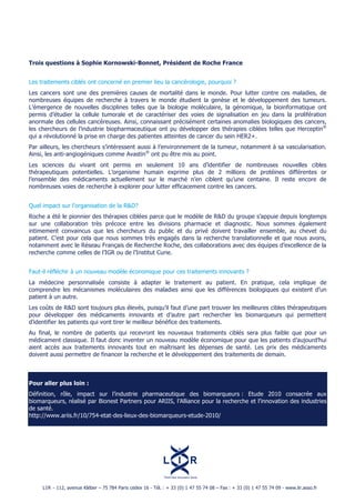 Trois questions à Sophie Kornowski-Bonnet, Président de Roche France


Les traitements ciblés ont concerné en premier lieu la cancérologie, pourquoi ?
Les cancers sont une des premières causes de mortalité dans le monde. Pour lutter contre ces maladies, de
nombreuses équipes de recherche à travers le monde étudient la genèse et le développement des tumeurs.
L’émergence de nouvelles disciplines telles que la biologie moléculaire, la génomique, la bioinformatique ont
permis d’étudier la cellule tumorale et de caractériser des voies de signalisation en jeu dans la prolifération
anormale des cellules cancéreuses. Ainsi, connaissant précisément certaines anomalies biologiques des cancers,
les chercheurs de l’industrie biopharmaceutique ont pu développer des thérapies ciblées telles que Herceptin®
qui a révolutionné la prise en charge des patientes atteintes de cancer du sein HER2+.
Par ailleurs, les chercheurs s’intéressent aussi à l’environnement de la tumeur, notamment à sa vascularisation.
Ainsi, les anti-angiogéniques comme Avastin® ont pu être mis au point.
Les sciences du vivant ont permis en seulement 10 ans d’identifier de nombreuses nouvelles cibles
thérapeutiques potentielles. L’organisme humain exprime plus de 2 millions de protéines différentes or
l’ensemble des médicaments actuellement sur le marché n’en ciblent qu’une centaine. Il reste encore de
nombreuses voies de recherche à explorer pour lutter efficacement contre les cancers.


Quel impact sur l’organisation de la R&D?
Roche a été le pionnier des thérapies ciblées parce que le modèle de R&D du groupe s’appuie depuis longtemps
sur une collaboration très précoce entre les divisions pharmacie et diagnostic. Nous sommes également
intimement convaincus que les chercheurs du public et du privé doivent travailler ensemble, au chevet du
patient. C’est pour cela que nous sommes très engagés dans la recherche translationnelle et que nous avons,
notamment avec le Réseau Français de Recherche Roche, des collaborations avec des équipes d’excellence de la
recherche comme celles de l’IGR ou de l’Institut Curie.


Faut-il réfléchir à un nouveau modèle économique pour ces traitements innovants ?
La médecine personnalisée consiste à adapter le traitement au patient. En pratique, cela implique de
comprendre les mécanismes moléculaires des maladies ainsi que les différences biologiques qui existent d’un
patient à un autre.
Les coûts de R&D sont toujours plus élevés, puisqu’il faut d’une part trouver les meilleures cibles thérapeutiques
pour développer des médicaments innovants et d’autre part rechercher les biomarqueurs qui permettent
d’identifier les patients qui vont tirer le meilleur bénéfice des traitements.
Au final, le nombre de patients qui recevront les nouveaux traitements ciblés sera plus faible que pour un
médicament classique. Il faut donc inventer un nouveau modèle économique pour que les patients d’aujourd’hui
aient accès aux traitements innovants tout en maîtrisant les dépenses de santé. Les prix des médicaments
doivent aussi permettre de financer la recherche et le développement des traitements de demain.



Pour aller plus loin :
Définition, rôle, impact sur l’industrie pharmaceutique des biomarqueurs : Etude 2010 consacrée aux
biomarqueurs, réalisé par Bionest Partners pour ARIIS, l’Alliance pour la recherche et l’innovation des industries
de santé.
http://www.ariis.fr/10/754-etat-des-lieux-des-biomarqueurs-etude-2010/




     L I R - 112, avenue Kléber – 75!784 Paris cedex 16 - Tél.!: + 33 (0) 1 47 55 74 08 – Fax!: + 33 (0) 1 47 55 74 09 - www.lir.asso.fr
 