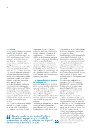 10
• La m-santé
Six ans après la consécration du terme
e-Health, celui de Mobile Health
(mHealth ou m-health) est apparu, en
2005, sous la signature du Pr
Robert
Istepanian, universitaire londonien,
pour désigner « l’utilisation des
communications mobiles émergentes en
santé publique ».
Phénomène mondial, la santé mobile
n’a ensuite pas tardé à être définie
par l’OMS (2009) comme recouvrant
« les pratiques médicales et de santé
publique reposant sur des dispositifs
mobiles tels que téléphones portables,
systèmes de surveillance des patients,
assistants numériques personnels et
autres appareils sans fil ».
Sur le plan des usages, le périmètre
s’étend des fonctions basiques du
téléphone (voix et textos, ou SMS) aux
fonctionnalités les plus sophistiquées
faisant appel aux technologies les plus
récentes. Pour une part croissante de la
population, partout dans le monde, le
Smartphone et la tablette sont devenus
les points d’accès Internet quasi
exclusifs.
Pour faciliter la conduite d’une analyse
mondiale, l’organisation a classé
les services de la santé mobile en
14 catégories, des centres d’appel
aux systèmes d’aide à la décision,
en passant par l’accès à l’information,
l’aide à l’observance, le rappel de
rendez-vous et … la télémédecine
mobile. Sa dernière étude, auprès de
114 pays, montre que la télémédecine
mobile, vue sous l’angle de la
communication entre professionnels
de santé, fait partie, avec les centres
d’appel, des 4 types de programmes
les plus fréquemment mis en œuvre
dans la plupart des Etats interrogés. On
peut également noter que la définition
OMS intègre la notion de surveillance/
monitoring des patients.
• La télésurveillance dans le champ
de la télémédecine.
En France, la télémédecine est définie
par la loi et par le cadre réglementaire
posé par le décret du 19 octobre
2010. Ce texte décrit les 5 actes
constitutifs de la télémédecine :
téléconsultation, téléexpertise,
télésurveillance médicale, téléassistance
médicale, réponse médicale apportée
dans le cadre de la régulation
médicale.
En matière de télémédecine, les attentes
vis-à-vis de la m-santé s’expriment
essentiellement dans le contexte de
la télésurveillance médicale, en raison
du potentiel des technologies à faciliter
le suivi des paramètres cliniques et la
transmission d’alertes.
La télésurveillance médicale est en effet
décrite dans le Code de la santé
publique comme ayant pour objet de
« permettre à un professionnel médical
d’interpréter à distance les données
nécessaires au suivi médical d’un
patient et, le cas échéant, de prendre
des décisions relatives à la prise en
charge de ce patient. L’enregistrement
et la transmission des données peuvent
être automatisés ou réalisés par le
patient lui-même ou par un professionnel
de santé ».
Parmi les actes de télémédecine
recensés en France (Cartographie
DGOS de 331 activités, fin 2012),
la télésurveillance est encore assez
peu développée (22% des projets)
comparativement à la téléexpertise
(65% des projets), voire à la
téléconsultation (49%).
Dans le monde, ce sont environ
3 millions de patients, équipés sous le
contrôle de professionnels de santé, qui
utilisaient des dispositifs de monitoring
à domicile à fin 2013. L’institut d’études
Berg Insight, auteur de cette évaluation,
estime que ce nombre va flamber d’ici
2018 pour passer à plus de 19
millions, avec un taux de croissance
annuel de 44,4%. La télésurveillance
concerne en premier lieu (pour les deux
tiers) les patients équipés de dispositifs
cardiaques implantables. 70% des
transmissions reposent encore sur des
solutions classiques (réseau
Dans le monde, ce sont environ 3 millions
de patients, équipés sous le contrôle de
professionnels de santé, qui utilisaient des dispositifs
de monitoring à domicile à fin 2013.
 