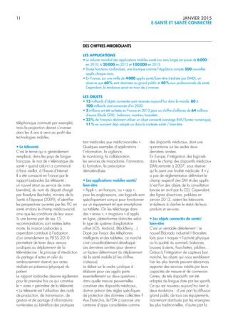 11 JANVIER 2015
E-SANTÉ ET SANTÉ CONNECTÉE
DES CHIFFRES MIROBOLANTS
LES APPLICATIONS
• Le volume mondial des applications mobiles santé (au sens large) est passé de 6000
en 2010, à 20000 en 2012 et 100000 en 2013.
• Toutes fonctions confondues, une boutique comme l’AppStore compte 500 nouvelles
applis chaque mois.
• En France, sur une veille de 4000 applis santé/bien-être (réalisée par DMD), on
observe que 60% sont destinées au grand public et 40% aux professionnels de santé.
Cependant, la tendance serait en train de s’inverser.
LES OBJETS
• 15 milliards d’objets connectés sont recensés aujourd’hui dans le monde, 80 à
100 milliards sont annoncés d’ici 2020.
• 3 millions ont été achetés en France en 2013 pour un chiffre d’affaires de 64 millions
d’euros (Etude GFK) : balances, montres, bracelets…
• 23% de Français déclarent utiliser un objet connecté (sondage BVA/Syntec numérique),
11% en auraient déjà adopté un dans le contexte santé / bien-être.téléphonique commuté par exemple),
mais la proportion devrait s’inverser
dans les 4 ans à venir au profit des
technologies mobiles.
• La télésanté
C’est le terme qui a généralement
remplacé, dans les pays de langue
française, le mot de « télématique de
santé » quand celui-ci a commencé
à faire vieillot, à l’heure d’Internet.
Il a été consacré en France par le
rapport Lasbordes (La télésanté :
un nouvel atout au service de notre
bien-être), du nom du député chargé
par Roselyne Bachelot, ministre de la
Santé à l’époque (2009), d’identifier
les perspectives ouvertes par les TIC en
santé et dans le champ médico-social,
ainsi que les conditions de leur essor.
Si une bonne part de ses 15
recommandations sont restées lettre
morte, la mission Lasbordes a
cependant contribué à l’adoption
d’un amendement au PLFSS 2010
permettant de lever deux verrous
juridiques au déploiement de la
télémédecine : le principe d’interdiction
du partage d’actes et celui du
remboursement réservé aux actes
réalisés en présence (physique) du
patient.
Le rapport Lasbordes dessine également
pour la première fois ce qui constitue
le – vaste – périmètre de la télésanté.
« La télésanté est l’utilisation des outils
de production, de transmission, de
gestion et de partage d’informations
numérisées au bénéfice des pratiques
tant médicales que médico-sociales ».
Quelques exemples d’applications :
l’information, la vigilance,
le monitoring, la collaboration,
les services de majordome, l’animation,
la formation, la prescription
dématérialisée.
• Les applications mobiles santé/
bien-être
« Appli », en français, ou « app »,
pour les anglo-saxons, ces logiciels sont
spécifiquement conçus pour fonctionner
sur un équipement tel que smartphone
ou tablette. On les télécharge dans
des « stores », « magasins » d’applis
en ligne, plates-formes distinctes selon
le type de système d’exploitation
utilisé (iOS, Android, BlackBerry…).
Dopé par l’essor des téléphones
intelligents et des tablettes, ce marché
s’est considérablement développé
ces dernières années pour devenir
un facteur déterminant du déploiement
de la santé mobile (cf les chiffres
ci-dessus).
Le débat sur le cadre juridique à
élaborer pour ces applis porte
essentiellement sur deux questions :
dans quelle mesure peuvent-elles
constituer des dispositifs médicaux,
doit-on prévoir des règles spécifiques
de protection des données collectées ?
Aux États-Unis, la FDA a autorisé une
centaine d’apps considérées comme
des dispositifs médicaux, dont une
quarantaine sur les seules deux
dernières années.
En Europe, l’intégration des logiciels
dans le champ des dispositifs médicaux
(DM) remonte à 2007, sous réserve
qu’ils aient une finalité médicale. Il n’y
a pas de règlementation délimitant le
champ respectif des DM et des applis
(c’est l’un des objets de la consultation
lancée en avril par la CE). Cependant,
des lignes directrices, publiées en
janvier 2012, aident les fabricants
et éditeurs à clarifier le statut de leurs
produits et services.
• Les objets connectés de santé/
bien-être
C‘est un véritable déferlement ! Le
nouvel Eldorado industriel ! Bracelets
faits pour « traquer » l’activité physique
ou la qualité du sommeil, balances,
brosses à dents, fourchettes, piluliers…
Grâce à l’intégration de capteurs bon
marché, les objets qui nous semblaient
hier les plus banals peuvent désormais
apporter des services inédits par leurs
capacités de mesure et de connexion.
Certes, de tels dispositifs ont été
adoptés de longue date par les sportifs.
Ce qui est nouveau aujourd’hui tient à
deux évolutions : d’une part la diffusion
grand public de tous ces équipements,
maintenant distribués par les enseignes
les plus traditionnelles, d’autre part la
 