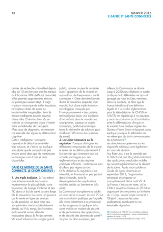 13 JANVIER 2015
E-SANTÉ ET SANTÉ CONNECTÉE
(2) Contribution du CNOM à la consultation publique
de la Commission européenne : www.conseil-national.
medecin.fr/node/1478
(3) www.conseil-national.medecin.fr/node/1370
centres de recherche y travaillent depuis
plus de 10 ans (on peut citer les travaux
du laboratoire TIMC-IMAG à Grenoble)
et les premiers appartements témoins
ou prototypes existent déjà. Il s’agit
ni plus ni moins que de truffer les pièces
de capteurs dotés de toutes les
fonctionnalités imaginables. Ainsi la
maison intelligente pourrait assumer
divers rôles. D’alarme, bien sûr, en
notifiant un changement digne d’intérêt
dans les habitudes de l’occupant.
Mais aussi de diagnostic, en mesurant
par exemple des signes de détérioration
cognitive.
Cette « intelligence » comporte
cependant le défaut de se révéler
trop intrusive, et c’est ce qui explique
sans doute que le concept n’ait pas
encore percé alors que de nombreuses
technologies sont d’ores et déjà
disponibles.
DANS CE MONDE DE LA SANTÉ
CONNECTÉ, LE CNOM OBSERVE :
1. Une triple évolution. Si l’on admet
que le terme e-santé recouvre la
représentation la plus globale, voire
fourre-tout, de l’usage d’internet et des
TIC dans un but de santé au sens large
(de la prévention aux soins, en passant
par la vente en ligne de services
ou de produits), on peut noter que
son périmètre s’est considérablement
étendu au fil du temps. Les frontières
de la e-santé ont en effet été
repoussées depuis la fin des années
90 sous l’influence des usages grand
public, comme on peut le constater
avec l’apparition de la m-santé et,
aujourd’hui, de l’expression « santé
connectée ». Cette dernière formule
illustre la naissance (espérée) d’un
marché, fruit d’une triple évolution :
sociologique, marquée par
l’« empouvoirement » des patients,
technologique (avec une explosion
d’innovations dans le monde des
smartphones, capteurs et objets
connectés), politico-économique
(avec la recherche de solutions pour
améliorer l’efficience des systèmes
de santé).
2. Un Débat nécessaire sur la
régulation. Pourquoi distinguer les
différentes composantes de la e-santé
et tenter de les définir précisément ?
Les activités qui s’exercent sous ce
vocable sont régies par des
réglementations et des régimes
juridiques différents ; certaines ne sont
d’ailleurs pas régies du tout.
Or le débat sur la régulation s’est
intensifié, en France et un peu partout
dans le monde, avec le
développement des applications
mobiles dédiés au bien-être et à la
santé.
La Commission européenne a publié
un Livre vert et a ouvert, en avril 2014,
une consultation publique par laquelle
elle invite notamment à se prononcer
sur les exigences à appliquer à la
santé mobile en matière de sécurité
et de performance des applications,
et de sécurité des données de santé(2)
.
Toujours au plan européen, par
ailleurs, la Commission se donne
jusqu’à 2020 pour élaborer un cadre
juridique de la télémédecine qui soit
partagé par tous les Etats membres.
Dans ce contexte, et alors que la
France bénéficie d’une définition
légale et d’un cadre réglementaire
pour la télémédecine, le CNOM et
l’ANTEL ont rappelé qu’il ne peut pas
y avoir de confusion ou d’assimilation
entre la télémédecine clinique et
la e-santé. Une analyse signée des
Docteurs Pierre Simon et Jacques Lucas
explique pourquoi la télémédecine
ne relève pas du droit communautaire
du e-commerce(3)
.
Les directives européennes sur les
dispositifs médicaux sont également
en cours de révision.
Aux États-Unis, c’est le contrôle par
la FDA (Food and Drug Administration)
des applications médicales mobiles
qui revient régulièrement sur le devant
de la scène. Après avoir publié un
Guide de lignes directrices en
septembre 2013, l’organisation
annonçait en proposer un
assouplissement début août 2014.
La France n’est pas en reste, où la
CNIL a ouvert les travaux en 2014 en
organisant des rencontres sur le thème
du « Corps, nouvel objet connecté ».
Objectif : esquisser les axes
exploratoires conduisant à une
éventuelle régulation.
 