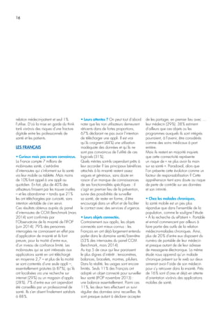16
relation médecin-patient et seul 1%
l’utilise. D’où la mise en garde du think
tank vis-à-vis des risques d’une fracture
digitale entre les professionnels de
santé et les patients.
LES FRANÇAIS
• Curieux mais pas encore convaincus.
La France compte 7 millions de
mobinautes santé, c’est-à-dire
d’internautes qui s’informent sur la santé
via leur mobile ou tablette. Mais moins
de 10% font appel à une appli au
quotidien. En fait, plus de 40% des
utilisateurs finissent par les trouver inutiles
– et les abandonner – tandis que 21%
les ont téléchargées par curiosité, sans
intention véritable de s’en servir.
Ces résultats obtenus auprès du panel
d’internautes de CCM Benchmark (mars
2014) sont confirmés par
l’Observatoire de la m-santé de l’IFOP
(juin 2014). 79% des personnes
interrogées ne connaissent en effet pas
d’application de m-santé et ils font
preuve, pour la moitié d’entre eux,
d’un niveau de confiance limité. Les
mobinautes qui se sont intéressés aux
applications santé en ont téléchargé
en moyenne 2,7 – et plus de la moitié
se sont contentés d’une seule appli –,
essentiellement gratuites (à 87%), qu’ils
ont localisées via une recherche sur
internet (29%) ou un magasin d’applis
(28%). 7% d’entre eux ont cependant
été conseillés par un professionnel de
santé. Ils s’en disent finalement satisfaits
à 88%.
• Leurs attentes ? On peut tout d’abord
noter que les non utilisateurs demeurent
réticents dans de fortes proportions,
67% déclarant ne pas avoir l’intention
de télécharger une appli. Il est vrai
qu’ils craignent (44%) une utilisation
inadéquate des données et qu’ils ne
sont pas convaincus de l’utilité de ces
logiciels (31%).
Quels mérites sont-ils cependant prêts à
leur accorder ? Les principaux bénéfices
attachés à la m-santé restent assez
vagues et généraux, sans doute en
raison d’un manque de connaissances
de ses fonctionnalités spécifiques : il
s’agit en premier lieu de la prévention,
suivie des possibilités de surveiller
sa santé, de rester en forme, d’être
encouragé dans un effort et de faciliter
le contact avec des services d’urgence.
• Leurs objets connectés.
Contrairement aux applis, les objets
connectés sont mieux connus : les
Français en ont déjà largement entendu
parler dans le domaine santé/bien-être
(53% des internautes du panel CCM
Benchmark, mars 2014).
Au top 5 de ceux qui leur paraissent
le plus dignes d’intérêt : tensiomètres,
balances, bracelets, montres, piluliers.
Dans la réalité, les usages sont encore
limités. Seuls 11% des Français ont
adopté un objet connecté pour surveiller
leur santé (IFOP novembre 2013) :
une balance essentiellement. Parmi ces
11%, les deux tiers effectuent un suivi
régulier des données ainsi recueillies. Ils
sont presque autant à déclarer accepter
de les partager, en premier lieu avec …
leur médecin (29%). 38% estiment
d’ailleurs que ces objets ou les
programmes auxquels ils sont intégrés
pourraient, à l’avenir, être considérés
comme des soins médicaux à part
entière.
Mais ils restent en majorité inquiets
que cette connectivité représente
un risque de « ne plus avoir la main
sur sa santé ». Paradoxal, alors que
l’on présente cette évolution comme un
facteur de responsabilisation ? Cette
appréhension tient sans doute au risque
de perte de contrôle sur ses données
et son intimité.
• Chez les malades chroniques,
la santé mobile est un peu plus
répandue que dans l’ensemble de la
population, comme le souligne l’étude
« À la recherche du ePatient ». Portable
et e-mail commencent par ailleurs à
faire partie des outils de la relation
médecins-malades chroniques. Ainsi,
plus de 20% d’entre eux disposent du
numéro de portable de leur médecin
et presque autant de de leur adresse
de messagerie électronique. La même
étude nous apprend qu’un malade
chronique présent sur le web sur deux
aimerait avoir l’aide de son médecin
pour s’y retrouver dans la e-santé. Près
de 16% sont d’ores et déjà en attente
d’orientation vis-à-vis des applications
mobiles de santé.
 