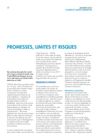 17 JANVIER 2015
E-SANTÉ ET SANTÉ CONNECTÉE
PROMESSES, LIMITES ET RISQUES
Des centaines de projets de m-santé
ont vu le jour à travers le monde, mais
il reste difficile de distinguer ceux qui
ont un réel impact, qui méritent d’être
pérennisés ou imités.
L’OMS le relève dans son étude auprès
de 114 pays : seuls 12% d’entre eux
se sont préoccupés d’évaluer l’impact
de leurs initiatives en m-santé.
L’organisation mondiale décrit
cependant plusieurs études de cas,
et leurs bénéfices : campagnes de
santé publique (vaccination par
exemple) menées via SMS au
Bengladesh, réseau de communication
entre professionnels au Ghana, étude
épidémiologique au Sénégal, suivi
infirmier de populations isolées au
Saskatchewann… Elle montre
également que, dans les pays à revenu
élevé, la santé mobile est motivée par
la réduction des dépenses de santé
tandis que les pays en développement
en attendent surtout de nouvelles
possibilités d’améliorer l’accès aux
soins primaires.
Le service médical rendu aux patients
par la santé mobile a tout de même fait
l’objet de plus de… 26000
publications ! Mais seules 42 études
ont pu être retenues, dans le cadre de
quatre revues récentes de la littérature,
pour la qualité de leurs critères
méthodologiques et de leurs objectifs
scientifiques. Le Dr
Pierre Simon,
président de la SFT-ANTEL (Société
française de télémédecine) en a
réalisé une synthèse en mars 2013
(cf. page suivante).
L’intérêt pour la m-santé reste aujourd’hui
largement affaire de conviction.
PROMESSES ET ATTENTES
D’innombrables vertus sont d’ores
et déjà prêtées à la m-santé, qui
alimentent tout particulièrement rapports
et colloques. Dans son livre vert,
la Commission européenne retient
essentiellement trois bénéfices potentiels
en termes de soins : prévention accrue
et meilleure qualité de vie, systèmes
de santé plus efficients et plus durables,
patients plus responsables.
Il ne fait pas de doute que les outils
de la santé mobile contribuent
essentiellement à l’éducation à la santé
en complétant, voire en améliorant,
l’accès aux services déjà disponibles
en ligne. De même, en facilitant la
consultation de bases de données et la
communication entre professionnels de
santé, les outils de m-santé représentent
de véritables assistants en situation
d’exercice médical ou para médical.
De nouvelles attentes se font jour qui
concernent l’intérêt de la m-santé dans
le contexte du développement de la
télémédecine : transmission de données
(imagerie) dans le cadre d’une
demande d’avis (téléexpertise),
télésurveillance médicale de malades
chroniques à leur domicile. « Les outils
de la santé mobile avec leurs systèmes
experts pourraient devenir de véritables
dispositifs médicaux actifs sur la santé
des patients », comme le souligne
le Dr
Pierre Simon. Les premières
démonstrations commencent à en être
faites dans la prise en charge du
diabète ou de l’hypertension artérielle.
Il demeure cependant nécessaire de
poursuivre, voire d’amplifier les essais
cliniques et évaluations.
Informations et prévention
Actuellement, le principal champ
d’action de la m-santé concerne la
diffusion d’informations et se limite
d’ailleurs à une adaptation au format
mobile de ressources déjà disponibles
en ligne. Ce n’est pas négligeable car
on sait qu’un patient informé est actif
et plus facile à prendre en charge.
Or l’individu délaisse de plus en plus
l’ordinateur au profit des équipements
mobiles pour rechercher de
l’information.
Bien que relative au monde anglo-
saxon, l’analyse de quelque 24000
applications « qui relèvent d’une
démarche de santé ou de bien être »,
entreprise par l’Institut IMS for
Healthcare Informatics (avec l’appui
de 21 médecins), apporte un éclairage
intéressant. Elle a segmenté les solutions
 