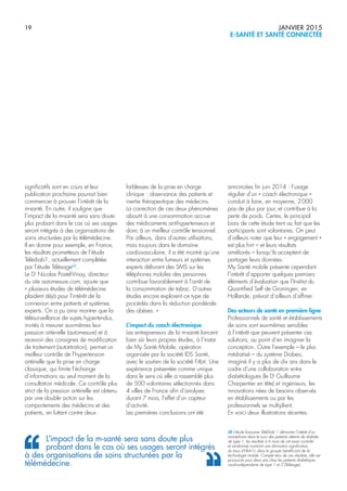 19 JANVIER 2015
E-SANTÉ ET SANTÉ CONNECTÉE
significatifs sont en cours et leur
publication prochaine pourrait bien
commencer à prouver l’intérêt de la
m-santé. En outre, il souligne que
l’impact de la m-santé sera sans doute
plus probant dans le cas où ses usages
seront intégrés à des organisations de
soins structurées par la télémédecine.
Il en donne pour exemple, en France,
les résultats prometteurs de l’étude
Télédiab1, actuellement complétée
par l’étude Télésage(4)
.
Le Dr
Nicolas Postel-Vinay, directeur
du site automesure.com, ajoute que
« plusieurs études de télémédecine
plaident déjà pour l’intérêt de la
connexion entre patients et systèmes
experts. On a pu ainsi montrer que la
télésurveillance de sujets hypertendus,
invités à mesurer eux-mêmes leur
pression artérielle (automesure) et à
recevoir des consignes de modification
de traitement (autotitration), permet un
meilleur contrôle de l’hypertension
artérielle que la prise en charge
classique, qui limite l’échange
d’informations au seul moment de la
consultation médicale. Ce contrôle plus
strict de la pression artérielle est obtenu
par une double action sur les
comportements des médecins et des
patients, en luttant contre deux
faiblesses de la prise en charge
clinique : observance des patients et
inertie thérapeutique des médecins.
La correction de ces deux phénomènes
aboutit à une consommation accrue
des médicaments antihypertenseurs et
donc à un meilleur contrôle tensionnel.
Par ailleurs, dans d’autres utilisations,
mais toujours dans le domaine
cardiovasculaire, il a été montré qu’une
interaction entre fumeurs et systèmes
experts délivrant des SMS sur les
téléphones mobiles des personnes
contribue favorablement à l’arrêt de
la consommation de tabac. D’autres
études encore explorent ce type de
procédés dans la réduction pondérale
des obèses. »
L’impact du coach électronique
Les entrepreneurs de la m-santé lancent
bien sûr leurs propres études, à l’instar
de My Santé Mobile, opération
organisée par la société IDS Santé,
avec le soutien de la société Fitbit. Une
expérience présentée comme unique
dans le sens où elle a rassemblé plus
de 500 volontaires sélectionnés dans
4 villes de France afin d’analyser,
durant 7 mois, l’effet d’un capteur
d’activité.
Les premières conclusions ont été
annoncées fin juin 2014 : l’usage
régulier d’un « coach électronique »
conduit à faire, en moyenne, 2000
pas de plus par jour, et contribue à la
perte de poids. Certes, le principal
biais de cette étude tient au fait que les
participants sont volontaires. On peut
d’ailleurs noter que leur « engagement »
est plus fort – et leurs résultats
améliorés – lorsqu’ils acceptent de
partager leurs données.
My Santé mobile présente cependant
l’intérêt d’apporter quelques premiers
éléments d’évaluation que l’Institut du
Quantified Self de Groningen, en
Hollande, prévoit d’ailleurs d’affiner.
Des acteurs de santé en première ligne
Professionnels de santé et établissements
de soins sont eux-mêmes sensibles
à l’intérêt que peuvent présenter ces
solutions, au point d’en imaginer la
conception. Outre l’exemple – le plus
médiatisé – du système Diabeo,
imaginé il y a plus de dix ans dans le
cadre d’une collaboration entre
diabétologues (le Dr
Guillaume
Charpentier en tête) et ingénieurs, les
innovations nées de besoins observés
en établissements ou par les
professionnels se multiplient.
En voici deux illustrations récentes.
L’impact de la m-santé sera sans doute plus
probant dans le cas où ses usages seront intégrés
à des organisations de soins structurées par la
télémédecine.
(4) L’étude française TéléDiab 1 démontre l’intérêt d’un
smartphone dans le suivi des patients atteints de diabète
de type 1, les résultats à 6 mois de cet essai contrôlé
et randomisé montrant une diminution significative
du taux d’HbA1c dans le groupe bénéficiant de la
technologie mobile. Compte tenu de ces résultats, elle est
poursuivie pour deux ans chez les patients diabétiques
insulinodépendants de type 1 et 2 (Télésage).
 