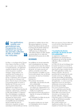 20
Au Mans, un oncologue de la Clinique
Victor Hugo et chercheur au CNRS,
a mis au point, avec un physicien de
l’université de Rouen, une application
capable de détecter les rechutes de
cancer du poumon. Le patient
renseigne, chaque semaine, dix
symptômes dont l’analyse par un
algorithme produit une alerte qui
permet, si nécessaire, de le convoquer
plus tôt que le suivi classique ne le
prévoit. Dans la mesure où les résultats
d’une première étude ont montré un
bénéfice de 25% de survie à un an
chez les patients utilisant cette
application par rapport au suivi
classique, un essai clinique de phase III,
randomisé, multicentrique, a été lancé.
Le Pôle Santé Saint-Jean, à Cagnes-sur-
Mer, a fait développer un programme
intitulé « mon traitement » dans l’objectif
de prévenir les risques d’erreur
médicamenteuse. L’application, gratuite
et compatible avec tout smartphone,
permet au patient de saisir son
ordonnance, de générer une alerte
automatique et de transmettre par mail ses
informations au médecin de son choix.
Elle propose également un annuaire
interactif des professionnels de santé de
la clinique afin de prendre rendez-vous
en ligne. Téléchargée par près de
1600 personnes, et utilisée par les
180 médecins libéraux du Pôle, pendant
une phase pilote d’un an, elle aurait
effectivement fait la preuve de son utilité.
LES RISQUES
Les problèmes qui peuvent apparaître
avec le développement des usages
en m-santé sont de nature très variée et
ne présentent pas tous le même degré
de gravité. Les risques associés aux
solutions connectées vont en effet
d’une information incomplète ou d’une
fonctionnalité absente, bien qu’affichée,
à une erreur de calcul ou d’orientation
diagnostique…
Ils portent sur :
• la protection des données
personnelles, des données de santé
et la confidentialité
• le défaut de validation clinique pour
une solution qui s’apparenterait à un
dispositif médical, la tromperie sur la
finalité d’une application
• le dysfonctionnement des produits et
logiciels, le manque de fiabilité des
capteurs
• la vulnérabilité, les failles de sécurité
des produits et logiciels.
Les questions posées par ces risques
sont développées dans le chapitre
suivant (Les enjeux).
Mais nous pouvons d’ores et déjà noter
ici qu’ils sont loin d’être théoriques et
commencent d’ailleurs à être
documentés.
• La protection des données
personnelles, des données de santé
et la confidentialité
Les applications mobiles sont
généralement peu transparentes sur
le traitement qui est fait des données
collectées et elles se révèlent très
indiscrètes.
La CNIL et 26 de ses homologues dans
le monde l’ont mesuré, en mai 2014,
lors d’une opération commune (Sweep
day) d’audit en ligne simultané de plus
de 1200 applications mobiles, tous
secteurs confondus, des jeux au
quantified self en passant par la santé.
Constats communs : la collecte de
données personnelles est généralisée,
mais pas toujours justifiée par la finalité
de l’application ; or, seul un quart des
applications fournit une information
satisfaisante concernant leur utilisation
des données personnelles.
Pour ce qui concerne la France,
où 121 applications parmi les plus
populaires ont été examinées, 15%
d’entre elles ne fournissent aucune
information sur le traitement des
données collectées ; et lorsque
l’information existe, la CNIL observe
qu’elle est difficilement accessible,
voire incompréhensible.
Des constats similaires sont
régulièrement publiés. Ainsi, une
enquête du Financial Times a révélé,
Les applications
mobiles sont
généralement peu
transparentes sur le
traitement qui est fait
des données collectées
et elles se révèlent
très indiscrètes.
 