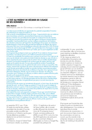 21 JANVIER 2015
E-SANTÉ ET SANTÉ CONNECTÉE
en septembre 2013, que « 9 des
20 applis de santé les plus utilisées
transmettent des données à l’une des
principales sociétés recueillant des
informations sur l’utilisation que les gens
font des téléphones portables »,
déplore le Livre vert de la Commission
européenne.
Aux États-Unis, lorsque la Federal Trade
Commission a étudié, au printemps
2014, 12 applications de santé et
de fitness mobiles, elle a constaté
qu’elles diffusaient des données à pas
moins de 76 entreprises tierces !
D’après une étude publiée par le
JAMIA, en août 2014, moins d’un tiers
des 600 applications de santé parmi
les plus couramment utilisées et
téléchargées via iTunes ou Google Play,
possèdent des politiques de
confidentialité. En outre, quand elles
sont disponibles, elles ne sont pas pour
autant explicites et détaillées concernant
l’application elle-même.
Or, les risques qui pèsent sur la
confidentialité et la protection des
données de santé des utilisateurs
s’avèrent supérieurs en situation de
mobilité comparés à l’usage d’un
ordinateur. Ils sont notamment rappelés
par le G29 dans son avis de février
2013 « sur les applications destinées
aux dispositifs intelligents », avis qui
s’adresse avant tout aux développeurs.
Leur étroite interaction avec le système
d’exploitation permet en effet aux
applications d’accéder à bien plus
de données qu’un navigateur Internet
traditionnel. Or les développeurs
ignorent le plus souvent l’existence
d’obligations en matière de
confidentialité et ont tendance à
maximiser la collecte d’informations
sans pertinence avec la finalité du
service et en l’absence de
consentement explicite de la part de
l’utilisateur.
Il faut ajouter que l’activité des data
brokers (courtiers en données) est en
plein développement. Ces sociétés se
spécialisent dans la récolte
d’informations de consommation, à
partir de sources en ligne et sans que
les consommateurs ne soient au
courant, pour les revendre à des
entreprises, banques ou assurances à
des fins de marketing et de publicités
ciblées.
« C’EST AU PATIENT DE DÉCIDER DE L’USAGE
DE SES DONNÉES »
Gilles Babinet
Multi-entrepreneur, auteur de « L’Ère numérique, un nouvel âge de l’humanité »
« La data ne pourrait-elle être une opportunité d’un potentiel comparable à l’invention
des antibiotiques en matière de médecine ?
Cela se résume vraisemblablement à peu de choses : l’opportunité de créer une médecine
moins traumatique, préventive, personnalisée et beaucoup moins dispendieuse.
Plusieurs initiatives nous permettent de l’escompter. En analysant la trace des données
de santé que nous pourrions produire avec des capteurs maintenant commercialement
accessibles, il serait possible d’avoir une bien meilleure compréhension de l’évolution
des indicateurs précurseurs de l’apparition de pathologies de tous types. Les traitements
épidémiologiques à base de big data permettraient également de détecter des signaux
précurseurs dont nous n’avons probablement même pas idée aujourd’hui. Enfin, la baisse
continue du coût du séquençage de l’ADN, nous permet désormais d’envisager un usage
systématique des précieuses informations qu’il recèle, que l’on pourra également corréler
avec d’autres sujets.
Le changement de paradigme est plus que significatif. D’une médecine chimique et post
traumatique, nous devrons passer à une médecine préventive et personnalisée.
Si l’enjeu est considérable, les conditions pour y parvenir le sont aussi. Il ne s’agit rien de
moins que de refonder notre système de santé et mettre les données au cœur de celui-ci,
tout en respectant les enjeux de vie privée du patient. Dans ce modèle, l’épidémiologie
deviendra une discipline essentielle et de nouveaux types de capteurs devront y être
agréés par le système de santé. Il ne sera plus possible de maintenir l’ensemble des
traitements de données au sein du système de santé comme c’est le cas aujourd’hui. Des
startups, amenant des innovations de rupture, devraient pouvoir effectuer des traitements
sur les données personnelles et accéder aux grandes données anonymisées permettant
d’effectuer des travaux de recherche de corrélation en big data. Il ne s’agit pas là d’une
affirmation idéologique, libérale, mais le constat d’une nécessité : les acteurs de
l’innovation sont si nombreux et si efficaces, en dehors même du système officiel et public
de santé, qu’ils ne peuvent être ignorés.
Pour autant, la CNAM n’a pas pris la moindre initiative majeure pour faciliter l’accès,
par des acteurs externes, aux données permettant de faire des travaux d’épidémiologie
et le potentiel des données n’est généralement pas perçu à sa juste mesure par les
acteurs publics.
Il existe pourtant des moyens qui permettraient de garantir un haut niveau de sécurité des
données de santé : en donner l’usage aux patients, à l’instar de ce que la stratégie du
Blue button américain a permis. C’est ainsi le patient qui décide de l’usage qui peut être
fait de ces données, résolvant du coup nombre des problèmes de respect de la vie privée
qu’une approche trop ouverte aurait créée.
Il est impératif de revoir notre approche à cet égard. Ne pas agir reviendrait à laisser
la place libre à Google, Facebook, Apple, et d’autres encore. Déjà, ceux-ci affutent
leurs armes pour attaquer un marché qui offre des opportunités sans limites ou presque.
Le risque serait d’avoir d’ici quelques années une santé à deux vitesses : l’une publique,
dépassée, plus ou moins gratuite, mais peu efficace. L’autre, privée, payante, et
probablement remarquablement efficace. »
 