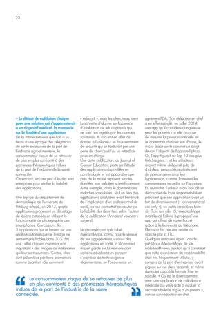 22
• Le défaut de validation clinique
pour une solution qui s’apparenterait
à un dispositif médical, la tromperie
sur la finalité d’une application
De la même manière que l’on a vu
fleurir à une époque des allégations
de santé excessives de la part de
l’industrie agroalimentaire, le
consommateur risque de se retrouver
de plus en plus confronté à des
promesses thérapeutiques indues
de la part de l’industrie de la santé
connectée.
Cependant, encore peu d’études sont
entreprises pour vérifier la fiabilité
des applications.
Une équipe du département de
dermatologie de l’université de
Pittsburg a testé, en 2013, quatre
applications proposant un dépistage
de lésions cutanées en utilisant la
fonctionnalité de photographie des
smartphones. Conclusion : les
3 applications qui se basent sur une
analyse automatique de l’image ne
seraient pas fiables dans 30% des
cas ; elles classent comme « non
inquiétant » des images de mélanomes
qui leur sont soumises. Certes, elles
sont présentées par leurs promoteurs
comme ayant un rôle purement
« éducatif », mais les chercheurs tirent
la sonnette d’alarme sur l’absence
d’évaluation de tels dispositifs qui
ne sont pas agréés par les autorités
sanitaires. Ils risquent en effet de
donner à l’utilisateur un faux sentiment
de sécurité qui se traduirait par une
perte de chance et/ou un retard de
prise en charge.
Une autre publication, du Journal of
Cancer Education, porte sur l’étude
des applications disponibles en
cancérologie et fait apparaître que
près de la moitié reposent sur des
données non validées scientifiquement.
Autre exemple, dans le domaine des
maladies vasculaires, seul un tiers des
applications analysées avait bénéficié
de l’implication d’un professionnel de
santé, ce qui permettait de douter de
la fiabilité des deux tiers selon l’auteur
de la publication (Annals of vasculary
surgery).
Le site américain spécialisé
iMedicalApps, connu pour le sérieux
de ses appréciations vis-à-vis des
applications en santé, a récemment
mis en garde sur la manière dont
certains développeurs pensent
s’exonérer de toute exigence
réglementaire, en l’occurrence un
agrément FDA. Son rédacteur en chef
a en effet épinglé, en juillet 2014,
une app qu’il considère dangereuse
pour les patients car elle propose
de mesurer la pression artérielle en
se contentant d’utiliser son iPhone, le
micro placé sur le cœur et un doigt
devant l’objectif de l’appareil photo.
Or, l’app figurait au Top 10 des plus
téléchargées… et les utilisateurs
avaient même déboursé près de
4 dollars, persuadés qu’ils étaient
de pouvoir gérer ainsi leur
hypertension, comme l’attestent les
commentaires recueillis sur l’appstore.
En revanche, l’éditeur a cru bon de se
dédouaner de toute responsabilité en
précisant que son application avait un
but de divertissement (« for recreational
use only »), en petits caractères bien
sûr. Trois ans plus tôt, iMedicalApps
avait lancé l’alerte à propos d’une
app qui offrait de traiter l’acné
grâce à la luminosité du téléphone.
Elle avait fini par être retirée du
marché par la FTC.
Quelques semaines après l’article
publié sur iMedicalApps, le site
mobihealthnews ajoutait qu’il constatait
que cette exonération de responsabilité
était très fréquemment utilisée, y
compris de la part d’entreprises ayant
pignon sur rue dans la santé, et même
dans des cas où la formule frise le
ridicule. « Où est le divertissement
avec une application de calculatrice
médicale qui vous aide à évaluer la
nécrose tubulaire aigüe d’un patient »,
ironise son rédacteur en chef.
Le consommateur risque de se retrouver de plus
en plus confronté à des promesses thérapeutiques
indues de la part de l’industrie de la santé
connectée.
 