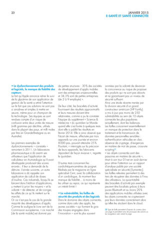 23 JANVIER 2015
E-SANTÉ ET SANTÉ CONNECTÉE
• Le dysfonctionnement des produits
et logiciels, le manque de fiabilité des
capteurs
Le fait qu’Apple annonce retirer le suivi
de la glycémie de son application de
gestion de la santé a attiré l’attention
sur le fait que ces solutions ne sont pas
si anodines et simples à mettre en
œuvre, même pour un champion de
la technologie. Ses équipes se sont
rendues compte d’un risque de
confusion entre deux unités de mesure
(milli grammes par décilitre, utilisés
dans la plupart des pays, et milli moles
par litre en Grande-Bretagne ou en
Australie).
Les premiers exemples de
dysfonctionnements – constatés –
remontent à 2011. Un laboratoire
pharmaceutique a dû avertir ses
utilisateurs que l’application de
calculateur en rhumatologie qu’il avait
développée produisait des scores
erronés ; il leur a demandé de la
détruire. L’année suivante, un autre
laboratoire a dû rappeler son
application de calcul de doses
d’insuline. Ces industriels, lorsqu’ils se
lancent dans l’édition d’applications,
y mettent à priori les moyens – et la
volonté – de détecter, et de corriger,
les effets de ce qu’ils mettent sur le
marché.
Or ce n’est pas le cas de la grande
majorité des développeurs d’applis.
Comme le souligne le Livre vert de la
Commission européenne, « ce marché
[de la santé mobile] est dominé par
de petites structures : 30% des sociétés
de développement d’applis mobiles
sont des entreprises unipersonnelles
et 34,3% sont de petites entreprises
(de 2 à 9 employés) ».
De leur côté, les bracelets d’activité
fournissent des résultats approximatifs
et leurs mesures doivent être
relativisées, comme a pu le constater
l’équipe du supplément « Science &
médecine » du quotidien Le Monde
quand elle s’est livrée à quelques tests
dont elle a publié les résultats en
février 2014. Elle a ainsi observé que
l’écart de mesure, effectuée par trois
appareils sur une journée et environ
8000 pas, pouvait atteindre 25%.
Pourtant, « interrogés sur la précision
de leurs appareils, les fabricants
répondent de façon évasive », regrette
le quotidien.
D’autres tests concernent les
cardiofréquencemètres de poignet.
Réalisés par le magazine en ligne
spécialisé Cent, avec la collaboration
d’un cardiologue, ils montrent leur
manque de fiabilité… à moins de
les utiliser au repos, ce qui représente
un intérêt limité !
• La vulnérabilité, les failles de
sécurité des produits et des logiciels
Dans le domaine des objets connectés,
comme dans celui des applis, les
jeunes sociétés – qui forment le gros
des troupes engagées dans
l’innovation – sont le plus souvent
animées par la volonté de devancer
la concurrence au risque de proposer
des produits qui ne sont pas aboutis
et ne garantissent pas un niveau de
sécurité suffisant.
Ainsi une étude récente menée par
la division sécurité d’un grand
constructeur américain [HP Fortify]
a mis à jour pas moins de 250
vulnérabilités au sein de 10 objets
connectés les plus populaires
actuellement, dont les balances.
Les failles concernent essentiellement
un manque de protection dans le
traitement et la transmission de
données personnelles sensibles :
authentification véhiculée en clair,
absence de cryptage, d’exigences
en matière de mot de passe, cross-site
scripting(5)
.
« Les objets connectés sont des
passoires en matière de sécurité »,
titrait à son tour 01net en août dernier
pour attirer l’attention sur un rapport
d’analyse publié par une société
spécialisée en sécurité [Symantec].
Les failles relevées permettent à des
tiers de récupérer des données à l’insu
des utilisateurs. La quasi-totalité
des bracelets d’activité par exemple
peuvent être localisés grâces à leurs
puces Bluetooth et au moins 20%
des applications mobiles utilisées avec
les objets connectés ne crypteraient
pas leurs données correctement alors
qu’elles les stockent dans le cloud.
(5) Type de faille permettant d’injecter du contenu dans
une page et permettant ainsi de provoquer des actions sur
les navigateurs web visitant la page
 