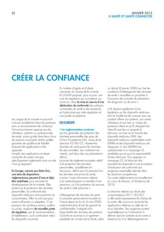 25 JANVIER 2015
E-SANTÉ ET SANTÉ CONNECTÉE
Les usages de la m-santé ne pourront
s’ancrer durablement dans les pratiques
sans un environnement de confiance.
Cet environnement suppose que les
utilisateurs, patients ou professionnels
de santé, soient guidés dans leurs choix
de solutions et puissent vérifier quelles
garanties de qualité et de fiabilité
entourent les applications et les
appareils.
L’emploi des applications et objets
connectés de santé n’est pas
spécifiquement réglementé mais ce vide
n’est qu’apparent.
En Europe, comme aux Etats-Unis,
une série de dispositions
réglementaires peuvent d’ores et déjà
être mobilisées pour encadrer le
développement de la m-santé. Elles
portent sur la protection des données
personnelles, la conformité des
dispositifs médicaux et la protection du
consommateur. Elles ne sont pas pour
autant suffisantes ou adaptées. C’est
pourquoi de nombreux acteurs, publics
ou privés, explorent de nouvelles pistes
de régulation, par la recommandation,
la labellisation, ou la certification selon
les dispositifs concernés.
En matière d’applis et d’objets
connectés du champ de la m-santé,
le CNOM propose, pour sa part, une
voie de régulation qui consisterait, au
minimum, dans la mise en œuvre d’une
déclaration de conformité des solutions
connectées de santé à des standards
et il préconise que cette régulation ait
une portée européenne.
EN EUROPE
• La réglementation existante
Les lois générales de protection des
données personnelles des pays de
l’Union Européenne (UE), issues de la
directive 95/46/CE, classent les
données de santé parmi les données
les plus sensibles. Leur traitement est
interdit, sauf dans des cas précisément
définis.
Le projet de règlement européen relatif
à la protection des données
personnelles, actuellement en
discussion, définit pour la première fois
les données concernant la santé,
comme « toute information relative
à la santé physique ou mentale d’une
personne, ou à la prestation de services
de santé à cette personne ».
L’hébergement de données de santé
à caractère personnel est encadré en
France depuis la loi du 4 mars 2002,
notamment dans le but de garantir la
confidentialité, l’intégrité et la
disponibilité des données des patients.
L’activité est soumise à un agrément
préalable du ministre de la Santé, selon
un décret (4 janvier 2006) qui fixe les
conditions d’hébergement des données
de santé « recueillies ou produites à
l’occasion des activités de prévention,
de diagnostic ou de soins ».
L’UE dispose également d’une
législation sur les dispositifs médicaux,
dont la finalité est de s’assurer que ces
produits offrent aux patients, aux autres
utilisateurs et aux tiers un niveau de
protection élevé et qu’ils atteignent les
objectifs que leur a assignés le
fabricant. La mise sur le marché des
dispositifs médicaux (DM), des
dispositifs médicaux implantables actifs
(DMIA) et des dispositifs médicaux de
diagnostic in vitro (DMDIV) est
subordonnée à un marquage CE
préalable qui est sous la responsabilité
de leur fabricant. Pour apposer ce
marquage CE, le fabricant doit
soumettre les dispositifs à une procédure
d’évaluation de conformité aux
exigences essentielles décrites dans
les directives européennes.
Ce cadre réglementaire est actuellement
en cours de révision, à l’échéance de
2018.
La directive relative aux droits des
consommateurs (2011/83/EC) :
si elle exclut expressément le champ de
la santé, elle couvre en revanche les
applications relatives au style de vie
et au bien-être. Ses exigences portent
essentiellement sur l’information à
délivrer dans le contexte d’une vente à
distance (ou d’un téléchargement en
CRÉER LA CONFIANCE
 
