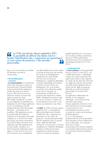 26
ligne, qui lui est assimilé) et sur le délai
de rétractation accordé au
consommateur.
• De nouvelles pistes…
…en France
- La recommandation. La société Dmd
santé a été créée (par un interne en
psychiatrie) avec l’objectif d’évaluer
et de recommander les applications
mobiles de santé sur le marché
français. Elle a lancé ensuite une
démarche similaire concernant les
objets connectés de santé.
Elle a établi une grille de 12 critères
et une pondération qui permettent aux
évaluateurs de noter chaque application
sur 20. Ces évaluateurs sont des
professionnels de santé et des usagers
bénévoles… et branchés. Ils ont
travaillé sur 500 applications environ.
La société publie le résultat des
évaluations et la description des applis
analysées sur un portail où le visiteur
peut ajouter son propre commentaire.
Ce portail facilite la recherche d’une
application par filtres (professionnel
ou grand public, discipline, etc.).
Dmd distingue les applications ayant
obtenu une note minimum de 16 sur
20 à l’occasion d’une manifestation
annuelle (Trophées de la santé mobile).
La société se finance par des activités
de conseil et de développement
d’applications en santé mobile.
Une autre start up française,
Medappcare, a également développé
sa propre méthodologie d’évaluation
et vend ce service à la fois aux
développeurs, afin qu’ils puissent
se prévaloir d’une démarche qualité,
et aux acteurs industriels, qui
souhaiteraient se différencier en
proposant des applications mobiles
fiables. Medappcare positionne alors
son service comme un « système de
recommandation clé en main » mais
réserve ses évaluations à ses clients.
- Le label. La CNIL s’est donné, depuis
septembre 2011, la possibilité de
délivrer des labels visant à faciliter
l’identification des « organismes qui
garantissent un haut niveau de
protection » des données personnelles.
Elle doit cependant, dans un premier
temps, établir les référentiels
nécessaires. La Commission s’interroge
actuellement sur l’intérêt de développer
un label en matière de e-santé et
d’applications mobiles de santé,
comme l’a indiqué sa présidente,
Isabelle Falque-Pierrotin, à l’occasion
d’une audition publique organisée au
Sénat par l’Office parlementaire
d’évaluation des choix scientifiques et
technologiques (Opecst), le 15 mai
2014.
… au Royaume-Uni
- L’action publique. Le National Health
Service a ouvert, en mars 2013, une
« Health Apps Library », bibliothèque
en ligne qui contient uniquement des
applis ayant satisfait à des exigences
en matière de sécurité et de conformité
aux règles de protection des données.
Les applis doivent également être en
phase avec les règles et exigences
éditoriales du portail d’information
grand public sur la santé, NHS
Choices.
Les applications référencées sont
classées en trois catégories :
pathologies, vivre en bonne santé,
information des patients.
Chaque application donne lieu à une
brève description et invite les usagers
à communiquer leur avis.
La bibliothèque fonctionne comme
un portail qui conduit vers la boutique
de téléchargement.
En un an, les évaluateurs
(professionnels de santé et spécialistes
de la sécurité) ont réussi à sélectionner
environ 200 applis, soit une goutte
d’eau dans l’océan !
Les promoteurs de l’initiative soulignent
son caractère expérimental et précisent
qu’ils pourraient réviser la procédure
actuelle.
La CNIL s’est donné, depuis septembre 2011,
la possibilité de délivrer des labels visant à
faciliter l’identification des « organismes qui garantissent
un haut niveau de protection » des données
personnelles.
 