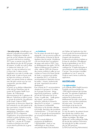 27 JANVIER 2015
E-SANTÉ ET SANTÉ CONNECTÉE
- Une action privée. myhealthapps.net
présente l’originalité de procéder à une
sélection d’applications réalisée du
point de vue de l’utilisateur (du patient).
Ce portail a été lancé en novembre
2013 avec un premier choix de 307
apps effectué par plus de 450 groupes
de patients. Le public est invité à utiliser
un système de cotation de 1 à 5
cœurs. Un cœur est attribué (ou non)
à chacun des 5 critères suivants :
l’application vous aide à contrôler votre
état de santé, à rester en bonne santé,
est digne de confiance, est facile à
utiliser, vous permet d’entrer en relations
avec des gens comme vous/qui vous
comprennent, peut être utilisée
régulièrement.
Le portail, qui se déclare indépendant,
a été initié par PatientView avec le
soutien de l’European Health Forum
Gastein, de 3 laboratoires
pharmaceutiques et de 2 opérateurs de
télécoms. PatientView se définit comme
un groupe de recherche, de publication
et de conseil. Créée en 2000,
l’organisation se donne pour objectif de
faire entendre la voix des patients et de
leurs associations, à travers le monde.
Afin d’asseoir sa vocation
pédagogique, PatientView a déjà
publié (en 2012) un Répertoire
d’applications, et tout récemment (début
octobre) un guide d’utilisation pour le
grand public, « Health Apps – a Toolkit
to Help You », de près de 70 pages.
L’initiative se distingue sans doute
comme étant la première de ce genre
en Europe.
…en Andalousie
Pour les acteurs de santé de la région
espagnole, c’est aux pouvoirs publics et
à l’administration d’assumer le rôle de
régulation dans la e-santé. L’Andalousie
s’est ainsi lancée dans l’accréditation
de pages web santé en 2005. Face
au développement des applis, l’ACSA,
Agence andalouse pour la qualité en
santé, créée en 2002 afin d’exercer
des missions similaires à celles qui sont
confiées en France à la Haute Autorité
de Santé, a commencé par publier,
en septembre 2012, un Guide de
recommandations à destination de tous
les publics : citoyens, professionnels
de santé, organisations de santé et
développeurs.
Il se compose de 31 recommandations
classées en 4 groupes et 14 critères.
Les 4 groupes recouvrent : design
(ergonomie) et pertinence ; qualité et
sécurité de l’information (qui en est
l’auteur, à quelle date… quelle gestion
des risques) ; service (support
technique, publicité et comment la
désactiver le cas échant…) ; protection
des données et confidentialité
(information sur les données collectées
et la finalité, description des procédures
d’authentification…). On peut noter que
c’est ce 4e
groupe de recommandations
qui est proportionnellement le plus
fourni.
L’ACSA a ensuite élaboré un
programme de labellisation,
« AppSaludable », basé sur une
méthodologie en deux phases :
une première étape d’auto évaluation
par l’éditeur de l’application (qui doit
suivre le guide de recommandations) et
une évaluation externe par un groupe
d’experts multi disciplinaire.
La démarche est gratuite et réalisée sur
la base du volontariat. Officiellement
lancée et généralisée en mai 2013,
elle débouche aujourd’hui sur un
catalogue de 10 applis distinguées et
une soixantaine en cours d’évaluation.
C’est peu ! Ses promoteurs travaillent
actuellement sur une 2e
version du
Guide et visent à terme à certifier les
applications.
AUX ÉTATS-UNIS
• La règlementation
La loi fédérale HIPAA (Health Insurance
Portability and Accountability Act,
1996) régit le traitement des données
de santé. Son périmètre d’application
est vaste puisqu’il concerne non
seulement les professionnels et
établissements de santé, ainsi que les
assureurs, mais aussi leurs partenaires
de toutes sortes : fournisseurs de
technologies et de services de
transmission de données, consultants,
avocats…
En vertu de cette loi, les patients doivent
être informés des conditions dans
lesquelles leurs données de santé sont
utilisées et protégées. Elle oblige
également à rendre publiques les failles
de sécurité des systèmes d’information
de santé dès lors qu’elles concernent
plus de 500 personnes.
La FDA (Food and Drug Administration)
 
