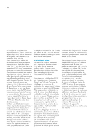 28
est chargée de la régulation des
dispositifs médicaux, définis comme tout
objet ou logiciel qui affiche une finalité
de diagnostic, de traitement ou de
prévention d’une maladie.
Elle a commencé par publier des
recommandations générales relatives
aux applications médicales mobiles
(juillet 2011), puis des lignes directrices
(septembre 2013) visant essentiellement
à préciser son champ de compétences.
Elle s’intéresse uniquement aux apps qui
remplissent des fonctions identiques à
celles des dispositifs médicaux et assure
une veille sur les applications grand
public de santé/bien-être. Elle vient de
proposer d’assouplir encore ses
exigences vis-à-vis des apps en écartant
de son champ d’action toute une série
de dispositifs qui ne sont pas classés
comme étant à risque. La FDA déclare
toutefois se réserver le droit d’intervenir
en cas de détection d’un risque avéré.
L’agence a autorisé la mise sur le
marché d’une centaine d’apps depuis
1997, dont 40 sur les seules deux
dernières années.
La FTC (Federal Trade Commission)
veille à la protection du consommateur ;
tout particulièrement à ce qu’il soit
correctement informé et à ce qu’il
consente à la collecte de ses données.
Elle a publié, en 2013, des lignes
directrices relatives à la protection des
données personnelles dans le monde
des apps, tous secteurs confondus.
Elle a déjà eu l’occasion de retirer du
marché une application mobile en
santé, qui prétendait que la lumière
du téléphone traitait l’acné. Elle surveille
par ailleurs de près l’évolution des data
brokers et appelle à une loi pour rendre
leurs activités transparentes.
• Les initiatives privées
Les acteurs de santé ont eux-mêmes
pris l’initiative ces dernières années
dans le but d’aider patients et
professionnels à s’orienter parmi
les milliers d’applications disponibles.
Deux exemples caractéristiques :
Happtique et iMedicalApps.
Happtique.com a été lancé en 2010
par l’Association des Hôpitaux du
Grand New-York avec l’ambition de
développer un programme de
certification des apps en santé, initiative
suivie avec un grand intérêt à l’époque.
Mais ses promoteurs ont élaboré une
grille de critères et standards qui s’est
révélée bien trop lourde et compliquée
à mettre en œuvre. 16 apps seulement
étaient certifiées au bout de 18 mois.
Le projet a en outre subi un sérieux
revers quand un expert a révélé les
failles de sécurité de certaines de ces
apps certifiées ! Il a finalement été
suspendu fin 2013.
Aujourd’hui, Happtique développe et
commercialise, autour d’une activité de
classification et de sélection des apps,
des logiciels et des services de gestion
des patients et de leurs données.
On peut d’ailleurs noter que les
organisations de soins sont désormais
plus nombreuses à se lancer dans la
publication de portails qui ont vocation
à informer et à comparer apps et objets
connectés, à l’instar du site Wellocracy,
initiative du groupe Partners Healthcare,
dans le Massachusetts.
iMedicalApps.com est une publication
indépendante, en ligne, qui s’adresse
aux professionnels de santé, aux
patients et aux analystes, dès lors qu’ils
s’intéressent à la m-santé. Elle s’est fait
une spécialité de commenter (voire
évaluer) les applications mobiles de
santé, professionnelles ou grand public.
Ce qui la conduit régulièrement
à clouer des « apps » au pilori,
voire à contribuer à les faire retirer
du marché (cf. ci-dessus, l’action de
la FTC). Le sérieux de son équipe est
reconnu et ses contributeurs (médecins
et internes en médecine) ont acquis
un statut d’expert auprès de nombreuses
publications scientifiques. Pas de grille
ou de liste de critères pour ces experts !
Ils rédigent librement des appréciations
qui reposent avant tout sur leur
expérience de la pratique de la
médecine. À la recherche de
certification, ils opposent la
recommandation, la revue par les pairs
et la littératie.
 