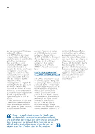 30
que le processus de certification pour
les dispositifs médicaux.
Le CNOM félicite la Commission
européenne pour avoir lancé une
consultation autour de la santé mobile,
qui inclut son cadre juridique.
Dans sa contribution à cette
consultation, le CNOM rappelle
notamment la nécessité de la
protection des données recueillies par
une législation européenne qui
s’impose non seulement aux Etats
membres de l’Union mais qui soit
également susceptible d’influencer
celles des prestataires des États
extracommunautaires.
Il insiste également sur l’impératif de
mettre l’exploitation des gros volumes
des données collectées et les
croisements des données de sources
diverses sous le droit fondamental de
la protection des données personnelles
de santé tel qu’il sera issu du
Règlement européen en cours de
révision.
En outre, les réflexions en cours de la
Commission sur la télémédecine en
Europe devront intégrer la manière
selon laquelle, et à quelles conditions,
les applis et objets connectés
pourraient s’associer à la pratique
de la télémédecine, tout en restant
juridiquement distincts. Selon le
CNOM, la télémédecine demande en
effet une règlementation européenne
spécifique afin de la distinguer
juridiquement de la prestation
électronique et de la Directive
2000/31/CE sur le commerce en
ligne.
L’ÉVALUATION SCIENTIFIQUE
ET LA PRISE EN CHARGE SOCIALE
Si le CNOM est bien convaincu que
ce seront les usages qui distingueront
ce qui est gadget et ce qui passera de
promesse à réalité, il sera cependant
nécessaire de développer, au-delà de
la seule déclaration de conformité,
une évaluation scientifique des
solutions qui s’inscrivent dans le
parcours de soins et dans l’exercice
de la télémédecine, évaluation neutre
et menée par des experts sans lien
d’intérêt avec les fournisseurs.
Pour le CNOM, dès lors que
l’évaluation des applis et objets
connectés aurait effectivement reconnu
scientifiquement leurs bénéfices sur la
santé individuelle et/ou collective,
il serait cohérent que les politiques
publiques des Etats membres en
assurent la prise en charge sociale ;
cela sous la réserve que cette prise en
charge ne permette pas l’accès du
financeur à la donnée traitée dans la
base de recueil des informations
permettant l’identification directe de
la personne. La logique de l’open data
– à laquelle le CNOM souscrit et
apporte son concours en France –
suppose que les données soient
rendues anonymes et non
ré-identifiables.
Il sera cependant nécessaire de développer,
au-delà de la seule déclaration de conformité,
une évaluation scientifique des solutions qui s’inscrivent
dans le parcours de soins et dans l’exercice de la
télémédecine, évaluation neutre et menée par des
experts sans lien d’intérêt avec les fournisseurs.
 