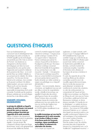 31 JANVIER 2015
E-SANTÉ ET SANTÉ CONNECTÉE
Face aux bouleversements qui
s’annoncent avec le développement des
technologies de santé connectée, le
CNOM rappelle que les technologies
sont produites pour être mises au service
de l’humain. Les résistances au
changement ou les fascinations
technologiques sont alors tout aussi
inappropriées les unes que les autres.
Hippocrate avait soustrait la médecine
de la puissance des Dieux : ce ne sont
pas les Dieux qui rendent malades ou
qui punissent par la maladie. De même,
aujourd’hui, il ne faut pas diviniser
Internet ou le numérique, mais constater
qu’ils peuvent contribuer à la relation
médecin-patient, sans pour autant avoir
l’illusion qu’ils vont tout résoudre.
Le CNOM appelle à un usage
responsable et pragmatique de la santé
connectée. Il souhaite que les questions
éthiques soulevées par ces technologies
donnent lieu à des débats publics.
SOLIDARITÉ, EXCLUSION,
DISCRIMINATIONS
Le principe de solidarité sur lequel le
système de santé français s’est construit
pourrait être remis en cause par
certaines pratiques favorisées par
l’apparition de la santé connectée.
Même si l’adoption des équipements
mobiles de communications se généralise
en France, le risque de « fracture
digitale » n’est pas écarté. Elle
correspond à plusieurs lignes de clivage
(économique, social, voire géographique)
et recouvre des réalités très diverses
comme l’a montré le rapport du Conseil
national du numérique, « Citoyens d’une
société numérique » (octobre 2013).
Ce rapport invitait à « dépasser la
fracture numérique pour penser l’e-
inclusion d’aujourd’hui et de demain ».
Il soulignait à juste titre que « les enjeux
d’inclusion numérique concernent
désormais l’ensemble de la population
et nous sommes face à une cible
mouvante ». Exemple : « Une personne
à l’aise avec le numérique aujourd’hui
dans son univers familial et amical pourra
se trouver perdue demain quand il lui
faudra réinventer son métier numérisé ou
soigner une pathologie via un dispositif
dématérialisé. »
Il ajoutait : « Les non‐connectés, devenus
minoritaires, sont également ceux qui sont
par ailleurs victimes de marginalisation
sociale, culturelle et économique, qui
appellent d’autant plus des actions
spécifiques en faveur de ces publics.
Penser l’inclusion dans une société
numérique impose de construire des
politiques pour tous sans perdre de vue
ceux qui sont les plus fragiles et qui
doivent demeurer la priorité. »
Le CNOM adhère naturellement à ces
mises en garde.
Le modèle économique qui sous-tend le
développement de la santé connectée,
et qui constitue d’ailleurs le moteur
d’une bonne partie de l’économie
numérique, repose essentiellement
sur la collecte, le traitement et la
valorisation des données.
Or, le citoyen qui acquiert une
application, un objet connecté, sait-il
toujours à quoi il s’engage réellement ?
A-t-il véritablement les moyens de
contrôler l’usage qui va être fait de ses
données personnelles ? L’utilisateur perd
souvent toute maîtrise concernant
la dissémination potentielle de ses
données, comme le montrent de
nombreuses enquêtes. L’asymétrie
d’information entre utilisateurs et
fournisseurs de services a tendance à
s’amplifier.
En outre, les capacités de suivi/de
coaching offertes par les solutions
connectées ouvrent la voie à de
nouvelles opportunités économiques,
dans le monde des assureurs tout
particulièrement. La tentation de
conditionner le montant des cotisations,
ou celui des remboursements, au
comportement de l’assuré est forte…
et déjà mise en pratique, aux États-Unis,
en Afrique du sud, mais aussi en France.
Un livre blanc, publié par le think tank
Renaissance numérique, en donne
plusieurs exemples. Il s’inquiète de voir
se développer « un système de bonus-
malus lié au comportement santé d’un
individu ». Tout comme la CNIL éveillait
récemment l’attention sur un « scénario
dans lequel une assurance santé ou une
mutuelle conditionnerait l’obtention d’un
tarif avantageux à l’accomplissement
d’un certain nombre d’activités
physiques, chiffres à l’appui » (…).
Dans les années à venir, les individus
pourraient être priés d’apporter les
preuves d’un comportement sain, sur le
modèle de l’“usage-based insurance”. »
QUESTIONS ÉTHIQUES
 