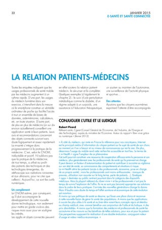 33 JANVIER 2015
E-SANTÉ ET SANTÉ CONNECTÉE
Toutes les enquêtes indiquent que les
usages professionnels de santé mobile
par les médecins augmentent à un
rythme rapide. D’une part, les usages
du médecin lui-même dans son
exercice, s’intensifient dans la mesure
où le smartphone constitue un véritable
ordinateur de poche qui facilite l’accès
à tout un ensemble de bases de
données, aide-mémoires, calculateurs,
etc. en toute situation. D’autre part,
de plus en plus de médecins (un sur dix
environ actuellement) conseillent une
application santé à leurs patients. Leurs
avis et recommandations concernant
des objets connectés suivront sans
doute logiquement et assez rapidement.
La m-santé s’intègre donc
progressivement à la pratique de la
médecine. C’est, selon le CNOM,
inéluctable et positif. N’oublions pas
que la pratique de la médecine,
de tout temps, a utilisé au profit
des patients des techniques et des
technologies émergentes, du
stéthoscope aux radiations ionisantes
et aux ultra-sons, pour ne citer que
celles-ci. Aujourd’hui, ce sont les outils
numériques.
Un complément
Le CNOM estime, par conséquent,
qu’il doit accompagner le
développement de cette nouvelle
donne technologique, non seulement
pour mettre en garde vis-à-vis des
risques mais aussi pour en souligner
les intérêts.
Les applis et objets connectés peuvent
en effet soutenir la relation patient-
médecin, la sécuriser et la compléter.
Quelques exemples (cf également le
chapitre 2) : le suivi d’une perturbation
métabolique comme le diabète, d’un
régime adapté à un surpoids, une
assistance à l’éducation thérapeutique,
un soutien au maintien de l’autonomie,
une surveillance de l’activité physique
et sportive…
Des attentes
Ajoutons que les citoyens eux-mêmes
expriment l’attente d’être accompagnés
LA RELATION PATIENTS-MÉDECINS
CONJUGUER L’UTILE ET LE LUDIQUE
Robert Picard
Référent santé, Cgeiet (Conseil Général de l’Economie, de l’Industrie, de l’Energie et
des Technologies), auprès du ministère de l’Economie. Auteur du rapport « Bien vivre grâce
au numérique » (février 2012)
« À côté du médecin, qui reste en France la référence pour nos concitoyens, Internet
est le principal média d’information du citoyen-patient sur le sujet de santé de son choix,
au moment où il en a besoin et au niveau de connaissances qui est le sien. De plus,
désormais l’usage du mobile rend cette recherche accessible en tout lieu. Le terme de
« m-Health » signe l’ampleur de ce phénomène.
Cet outil pourrait constituer une ressource de coopération efficace entre la personne et son
médecin, plus généralement avec les professionnels de santé qui la prennent en charge.
Il peut devenir un facteur d’autonomisation du patient et contribuer à accroitre sa vigilance
sur son état de santé, sa connaissance des comportements et situations à risque.
La m-Health attire les patients (accès à des professionnels, économie, prise en charge
de sa propre santé) ; mais les professionnels sont moins enthousiastes : manque de
preuves, utilisation non assurée sur le long terme, perte de patients…). Quelques
« apps » destinées au public rentrent pourtant dans la catégorie des dispositifs
médicaux. Mais la plupart relèvent du «bien-vivre » et les professionnels n’ont pas le
temps de suivre l’explosion de l’offre. Ils ne se sont pas (encore) appropriés ces solutions
dans le cadre de leurs pratiques. L’arrivée des nouvelles générations change la donne.
Mais il faudra sans doute du temps et l’effet sanitaire et économique de cette évolution
est incertain.
À moins qu’une politique de santé se dessine, qui fasse une place claire et reconnue
à cette nouvelle façon de gérer la santé des populations. A moins que les applications
à succès les plus utiles à la santé et au bien-être voient leurs concepts repris et étendus
au champ médical, avec comme bénéfice une conjonction de l’utile et du ludique, à des
prix abordables. A moins que la formation des médecins et professionnels de santé les
accoutume et les rassure sur les bénéfices de telles solutions, pour eux et pour le patient.
Ces perspectives supposent la réalisation d’une double évaluation, conjuguant valeur
d’usage et valeur médico-économique. »
 