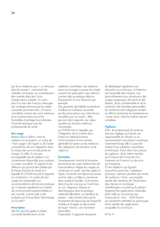 34
par leurs médecins pour « s’y retrouver
dans la e-santé », notamment les
malades chroniques qui souhaiteraient
être orientés dans leur choix
d’applications mobiles. En outre,
plus d’un tiers des Français interrogés
par sondage estiment que les objets
connectés pourraient être, à l’avenir,
considérés comme des soins médicaux
et se montrent alors tout à fait
favorables à partager leurs données
d’activité physique avec les
professionnels de santé.
Bon usage
Restera alors à définir, entre le
médecin et son patient, un cadre de
« bon usage » de l’appli ou de l’objet
connecté lors de son intégration dans
le champ des soins et des prises en
charge. En effet, il n’est pas
envisageable que le médecin soit
constamment disponible pour analyser
ou traiter une alerte. Il s’agit là d’une
réflexion qui pourrait être pilotée par
la Haute Autorité de Santé et à
laquelle le CNOM est prêt à apporter
sa contribution. Ce cadre de bon
usage est comparable aux
recommandations de bonnes pratiques
qui s’imposent également en matière
de communication patients-médecins
par courriel, comme cela a été
souligné par le livre blanc Déontologie
sur le web(6)
.
Prescription
Dès lors que les applis et objets
connectés bénéficieront d’une
validation scientifique, les médecins
seront encouragés à passer du simple
conseil à la prescription des solutions,
comme cela se pratique déjà au
Royaume-Uni et aux Etats-Unis par
exemple.
Des garanties de fiabilité soutiendront
d’ailleurs la confiance accordée
par les prescripteurs aux informations
recueillies par ce moyen ; elles
pourront alors apporter une valeur
ajoutée aux dossiers médicaux
informatisés.
Le CNOM tient à rappeler que
l’intégration de la m-santé dans
l’exercice médical (comme
l’informatisation d’une manière
générale) fait peser sur les médecins
des obligations de formation et de
vigilance.
Formation
L’enseignement initial et la formation
permanente du corps médical doit de
toute évidence intégrer les usages du
numérique en santé, dont les applis et
objets connectés font désormais partie,
comme cela a d’ailleurs commencé
dans quelques facultés. La formation
devrait porter non pas sur l’outil mais
sur son intégration éthique et
déontologique dans la pratique
médicale elle-même, au bénéfice du
patient ; cela d’autant plus que le
maniement de beaucoup de dispositifs
mobiles et d’applis se découvrent
de façon intuitive, sans formation
particulière.
Cependant, il apparaît nécessaire
de développer également une
éducation au numérique, à l’attention
de l’ensemble des citoyens, tout
particulièrement pour promouvoir des
usages respectueux des droits et des
libertés, de la confidentialité et de la
protection des données personnelles.
Les évolutions technologiques tendent
en effet à transformer le smartphone en
« boite noire » dont la maîtrise devient
complexe.
Vigilance
Enfin, le professionnel de santé ne
doit pas négliger qu’il porte une
responsabilité en utilisant ou en
recommandant une solution numérique,
notamment lorsqu’elle n’a pas fait
l’objet d’une validation scientifique
et technique. Il doit donc faire preuve
de vigilance, de la même manière
qu’il s’assure de l’innocuité d’un
traitement qu’il prescrit ou de soins
qu’il dispense.
Or les médecins qui figurent
aujourd’hui parmi les « adopteurs
précoces » pêchent peut-être par excès
de confiance ! Ainsi, une enquête
auprès des membres de l’Association
des internes en oncologie-
radiothérapie a montré qu’ils utilisent
largement les applications médicales
(dont celle qui est promue par
l’association), mais… 60% d’entre
eux seulement admettent se préoccuper
de la validité des applications
auxquelles ils ont recours.
(6) Page 34
 